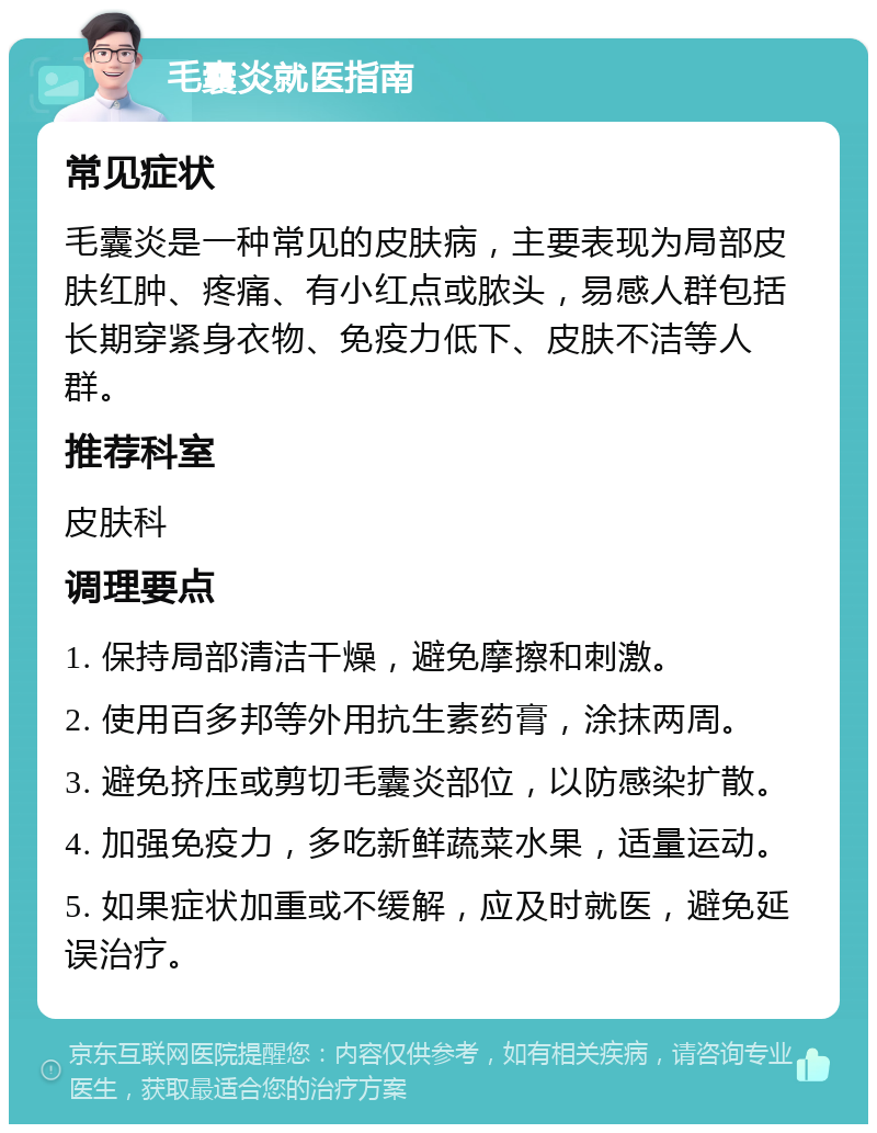 毛囊炎就医指南 常见症状 毛囊炎是一种常见的皮肤病，主要表现为局部皮肤红肿、疼痛、有小红点或脓头，易感人群包括长期穿紧身衣物、免疫力低下、皮肤不洁等人群。 推荐科室 皮肤科 调理要点 1. 保持局部清洁干燥，避免摩擦和刺激。 2. 使用百多邦等外用抗生素药膏，涂抹两周。 3. 避免挤压或剪切毛囊炎部位，以防感染扩散。 4. 加强免疫力，多吃新鲜蔬菜水果，适量运动。 5. 如果症状加重或不缓解，应及时就医，避免延误治疗。