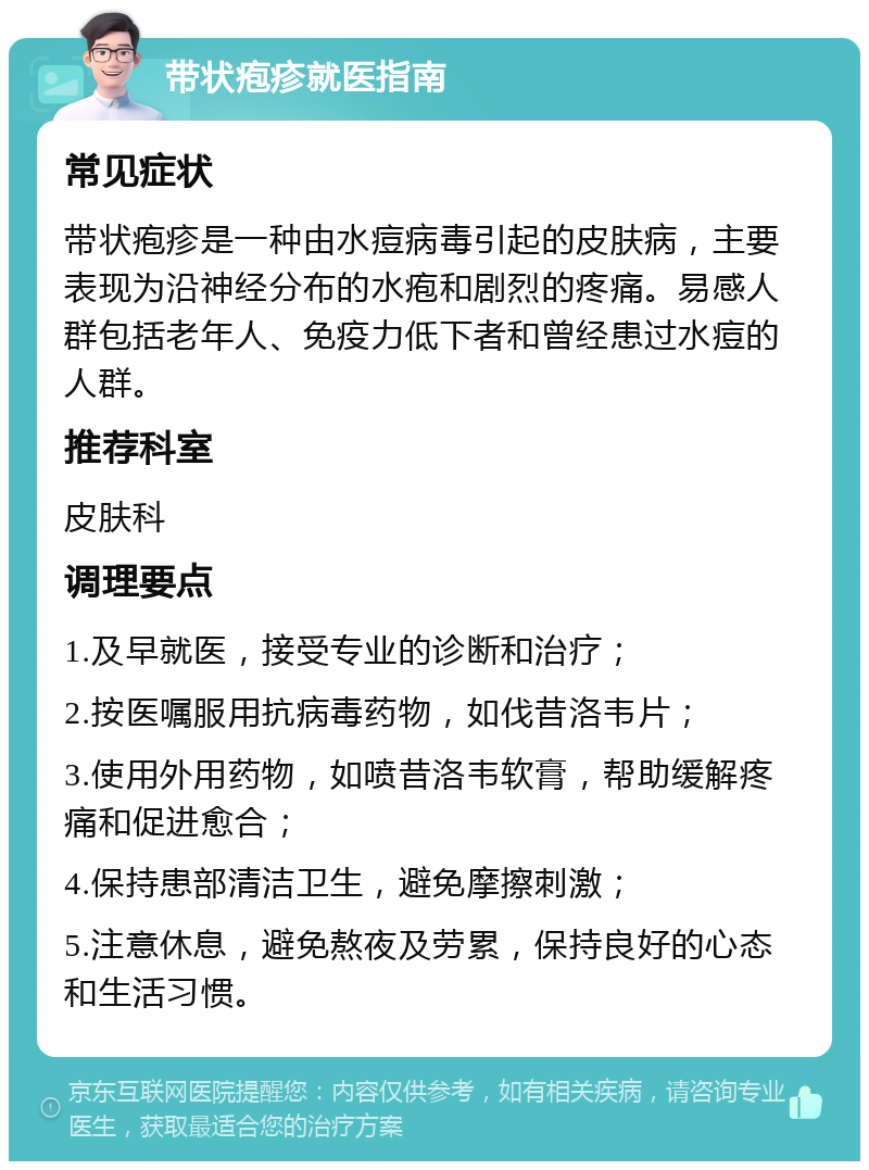 带状疱疹就医指南 常见症状 带状疱疹是一种由水痘病毒引起的皮肤病，主要表现为沿神经分布的水疱和剧烈的疼痛。易感人群包括老年人、免疫力低下者和曾经患过水痘的人群。 推荐科室 皮肤科 调理要点 1.及早就医，接受专业的诊断和治疗； 2.按医嘱服用抗病毒药物，如伐昔洛韦片； 3.使用外用药物，如喷昔洛韦软膏，帮助缓解疼痛和促进愈合； 4.保持患部清洁卫生，避免摩擦刺激； 5.注意休息，避免熬夜及劳累，保持良好的心态和生活习惯。