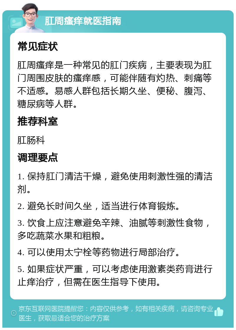 肛周瘙痒就医指南 常见症状 肛周瘙痒是一种常见的肛门疾病，主要表现为肛门周围皮肤的瘙痒感，可能伴随有灼热、刺痛等不适感。易感人群包括长期久坐、便秘、腹泻、糖尿病等人群。 推荐科室 肛肠科 调理要点 1. 保持肛门清洁干燥，避免使用刺激性强的清洁剂。 2. 避免长时间久坐，适当进行体育锻炼。 3. 饮食上应注意避免辛辣、油腻等刺激性食物，多吃蔬菜水果和粗粮。 4. 可以使用太宁栓等药物进行局部治疗。 5. 如果症状严重，可以考虑使用激素类药膏进行止痒治疗，但需在医生指导下使用。