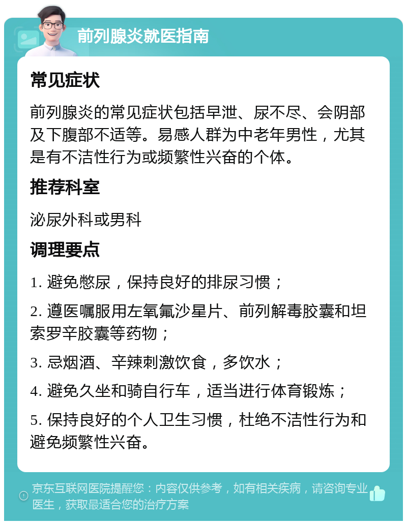 前列腺炎就医指南 常见症状 前列腺炎的常见症状包括早泄、尿不尽、会阴部及下腹部不适等。易感人群为中老年男性，尤其是有不洁性行为或频繁性兴奋的个体。 推荐科室 泌尿外科或男科 调理要点 1. 避免憋尿，保持良好的排尿习惯； 2. 遵医嘱服用左氧氟沙星片、前列解毒胶囊和坦索罗辛胶囊等药物； 3. 忌烟酒、辛辣刺激饮食，多饮水； 4. 避免久坐和骑自行车，适当进行体育锻炼； 5. 保持良好的个人卫生习惯，杜绝不洁性行为和避免频繁性兴奋。