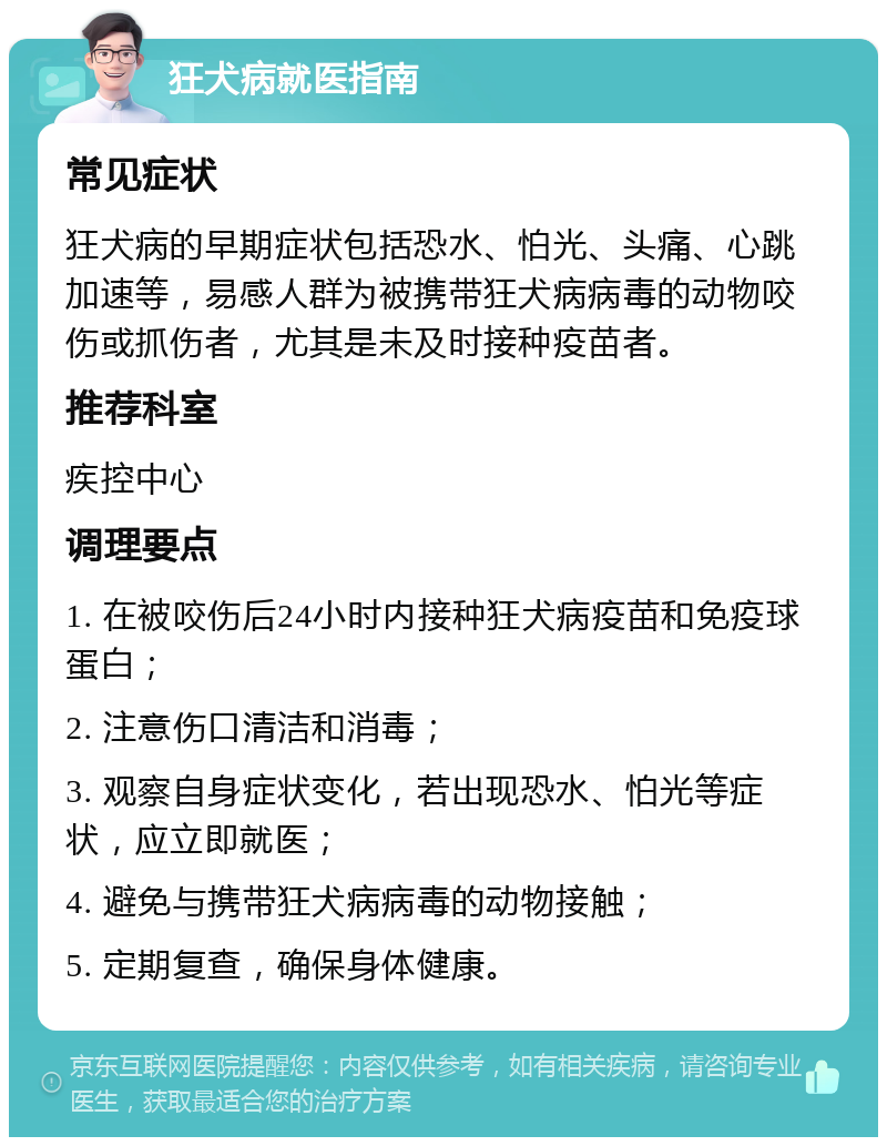 狂犬病就医指南 常见症状 狂犬病的早期症状包括恐水、怕光、头痛、心跳加速等，易感人群为被携带狂犬病病毒的动物咬伤或抓伤者，尤其是未及时接种疫苗者。 推荐科室 疾控中心 调理要点 1. 在被咬伤后24小时内接种狂犬病疫苗和免疫球蛋白； 2. 注意伤口清洁和消毒； 3. 观察自身症状变化，若出现恐水、怕光等症状，应立即就医； 4. 避免与携带狂犬病病毒的动物接触； 5. 定期复查，确保身体健康。