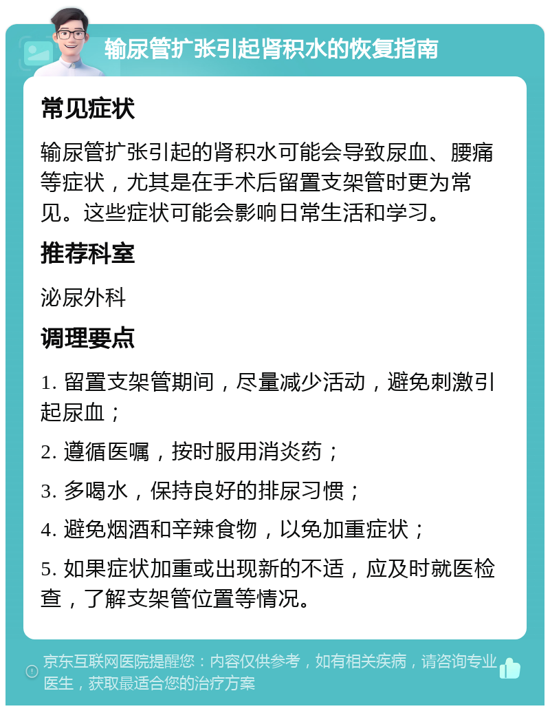 输尿管扩张引起肾积水的恢复指南 常见症状 输尿管扩张引起的肾积水可能会导致尿血、腰痛等症状，尤其是在手术后留置支架管时更为常见。这些症状可能会影响日常生活和学习。 推荐科室 泌尿外科 调理要点 1. 留置支架管期间，尽量减少活动，避免刺激引起尿血； 2. 遵循医嘱，按时服用消炎药； 3. 多喝水，保持良好的排尿习惯； 4. 避免烟酒和辛辣食物，以免加重症状； 5. 如果症状加重或出现新的不适，应及时就医检查，了解支架管位置等情况。