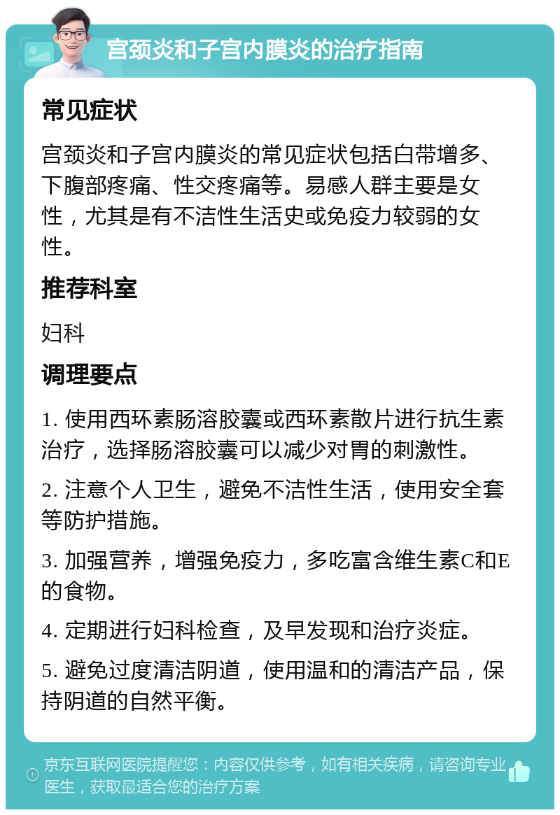 宫颈炎和子宫内膜炎的治疗指南 常见症状 宫颈炎和子宫内膜炎的常见症状包括白带增多、下腹部疼痛、性交疼痛等。易感人群主要是女性，尤其是有不洁性生活史或免疫力较弱的女性。 推荐科室 妇科 调理要点 1. 使用西环素肠溶胶囊或西环素散片进行抗生素治疗，选择肠溶胶囊可以减少对胃的刺激性。 2. 注意个人卫生，避免不洁性生活，使用安全套等防护措施。 3. 加强营养，增强免疫力，多吃富含维生素C和E的食物。 4. 定期进行妇科检查，及早发现和治疗炎症。 5. 避免过度清洁阴道，使用温和的清洁产品，保持阴道的自然平衡。