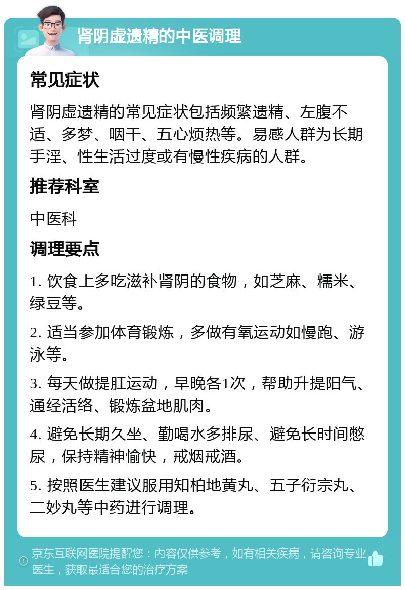 肾阴虚遗精的中医调理 常见症状 肾阴虚遗精的常见症状包括频繁遗精、左腹不适、多梦、咽干、五心烦热等。易感人群为长期手淫、性生活过度或有慢性疾病的人群。 推荐科室 中医科 调理要点 1. 饮食上多吃滋补肾阴的食物，如芝麻、糯米、绿豆等。 2. 适当参加体育锻炼，多做有氧运动如慢跑、游泳等。 3. 每天做提肛运动，早晚各1次，帮助升提阳气、通经活络、锻炼盆地肌肉。 4. 避免长期久坐、勤喝水多排尿、避免长时间憋尿，保持精神愉快，戒烟戒酒。 5. 按照医生建议服用知柏地黄丸、五子衍宗丸、二妙丸等中药进行调理。