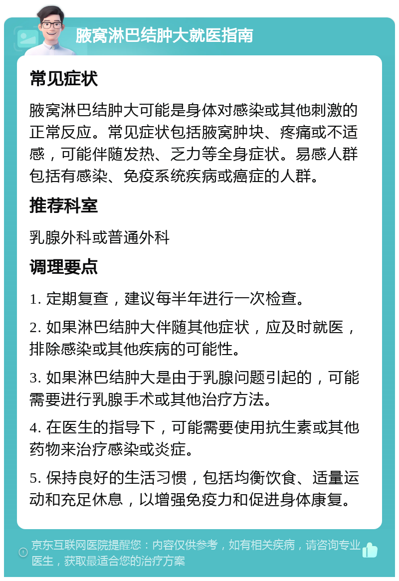 腋窝淋巴结肿大就医指南 常见症状 腋窝淋巴结肿大可能是身体对感染或其他刺激的正常反应。常见症状包括腋窝肿块、疼痛或不适感，可能伴随发热、乏力等全身症状。易感人群包括有感染、免疫系统疾病或癌症的人群。 推荐科室 乳腺外科或普通外科 调理要点 1. 定期复查，建议每半年进行一次检查。 2. 如果淋巴结肿大伴随其他症状，应及时就医，排除感染或其他疾病的可能性。 3. 如果淋巴结肿大是由于乳腺问题引起的，可能需要进行乳腺手术或其他治疗方法。 4. 在医生的指导下，可能需要使用抗生素或其他药物来治疗感染或炎症。 5. 保持良好的生活习惯，包括均衡饮食、适量运动和充足休息，以增强免疫力和促进身体康复。