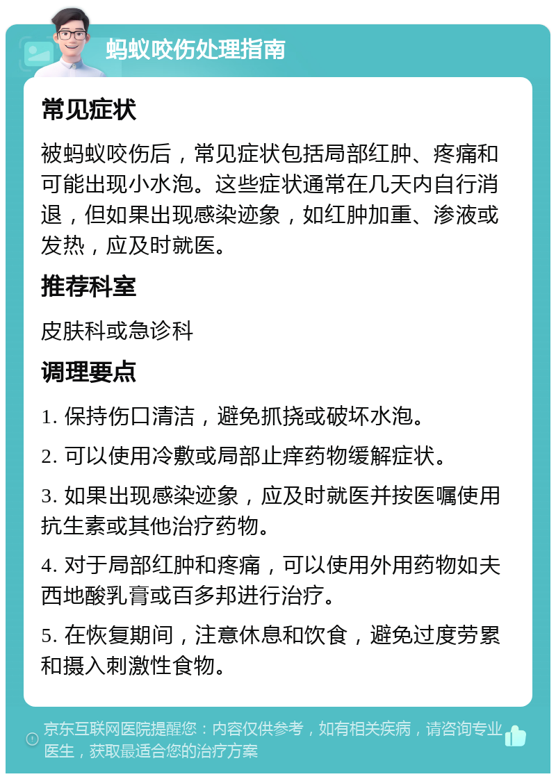 蚂蚁咬伤处理指南 常见症状 被蚂蚁咬伤后，常见症状包括局部红肿、疼痛和可能出现小水泡。这些症状通常在几天内自行消退，但如果出现感染迹象，如红肿加重、渗液或发热，应及时就医。 推荐科室 皮肤科或急诊科 调理要点 1. 保持伤口清洁，避免抓挠或破坏水泡。 2. 可以使用冷敷或局部止痒药物缓解症状。 3. 如果出现感染迹象，应及时就医并按医嘱使用抗生素或其他治疗药物。 4. 对于局部红肿和疼痛，可以使用外用药物如夫西地酸乳膏或百多邦进行治疗。 5. 在恢复期间，注意休息和饮食，避免过度劳累和摄入刺激性食物。