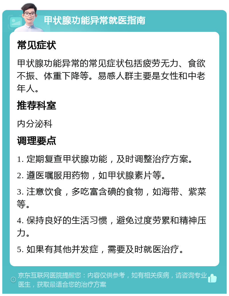 甲状腺功能异常就医指南 常见症状 甲状腺功能异常的常见症状包括疲劳无力、食欲不振、体重下降等。易感人群主要是女性和中老年人。 推荐科室 内分泌科 调理要点 1. 定期复查甲状腺功能，及时调整治疗方案。 2. 遵医嘱服用药物，如甲状腺素片等。 3. 注意饮食，多吃富含碘的食物，如海带、紫菜等。 4. 保持良好的生活习惯，避免过度劳累和精神压力。 5. 如果有其他并发症，需要及时就医治疗。