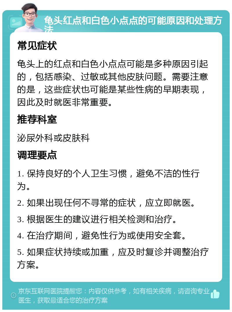 龟头红点和白色小点点的可能原因和处理方法 常见症状 龟头上的红点和白色小点点可能是多种原因引起的，包括感染、过敏或其他皮肤问题。需要注意的是，这些症状也可能是某些性病的早期表现，因此及时就医非常重要。 推荐科室 泌尿外科或皮肤科 调理要点 1. 保持良好的个人卫生习惯，避免不洁的性行为。 2. 如果出现任何不寻常的症状，应立即就医。 3. 根据医生的建议进行相关检测和治疗。 4. 在治疗期间，避免性行为或使用安全套。 5. 如果症状持续或加重，应及时复诊并调整治疗方案。