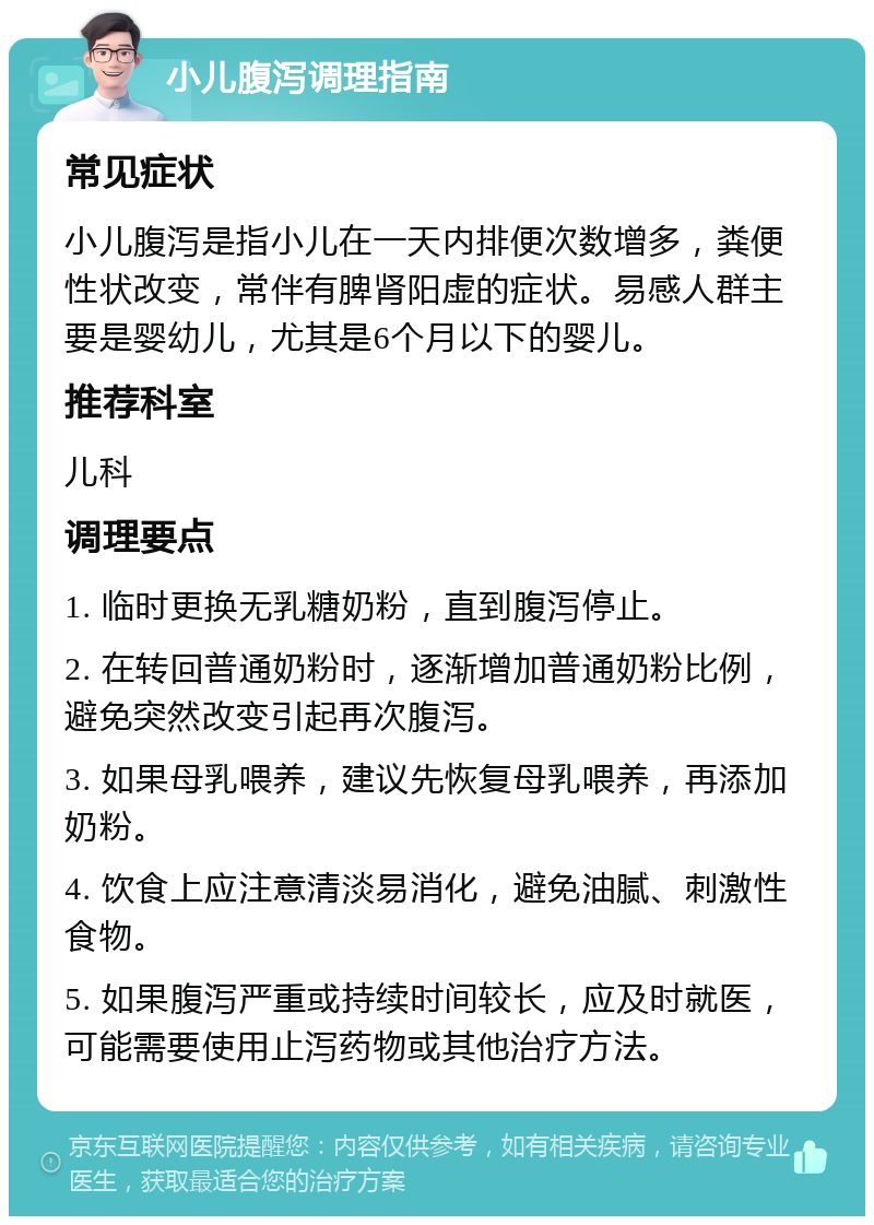 小儿腹泻调理指南 常见症状 小儿腹泻是指小儿在一天内排便次数增多，粪便性状改变，常伴有脾肾阳虚的症状。易感人群主要是婴幼儿，尤其是6个月以下的婴儿。 推荐科室 儿科 调理要点 1. 临时更换无乳糖奶粉，直到腹泻停止。 2. 在转回普通奶粉时，逐渐增加普通奶粉比例，避免突然改变引起再次腹泻。 3. 如果母乳喂养，建议先恢复母乳喂养，再添加奶粉。 4. 饮食上应注意清淡易消化，避免油腻、刺激性食物。 5. 如果腹泻严重或持续时间较长，应及时就医，可能需要使用止泻药物或其他治疗方法。