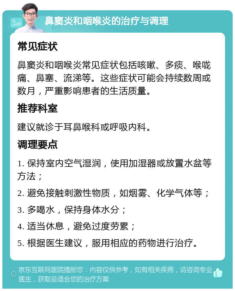 鼻窦炎和咽喉炎的治疗与调理 常见症状 鼻窦炎和咽喉炎常见症状包括咳嗽、多痰、喉咙痛、鼻塞、流涕等。这些症状可能会持续数周或数月，严重影响患者的生活质量。 推荐科室 建议就诊于耳鼻喉科或呼吸内科。 调理要点 1. 保持室内空气湿润，使用加湿器或放置水盆等方法； 2. 避免接触刺激性物质，如烟雾、化学气体等； 3. 多喝水，保持身体水分； 4. 适当休息，避免过度劳累； 5. 根据医生建议，服用相应的药物进行治疗。