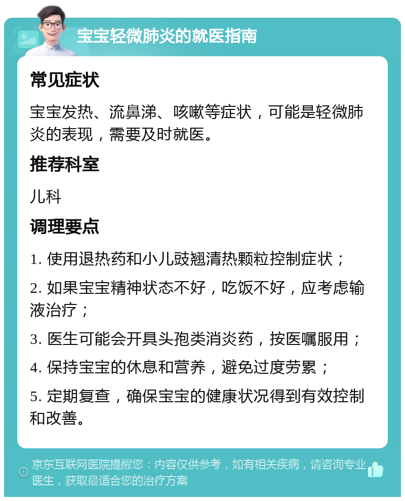 宝宝轻微肺炎的就医指南 常见症状 宝宝发热、流鼻涕、咳嗽等症状，可能是轻微肺炎的表现，需要及时就医。 推荐科室 儿科 调理要点 1. 使用退热药和小儿豉翘清热颗粒控制症状； 2. 如果宝宝精神状态不好，吃饭不好，应考虑输液治疗； 3. 医生可能会开具头孢类消炎药，按医嘱服用； 4. 保持宝宝的休息和营养，避免过度劳累； 5. 定期复查，确保宝宝的健康状况得到有效控制和改善。