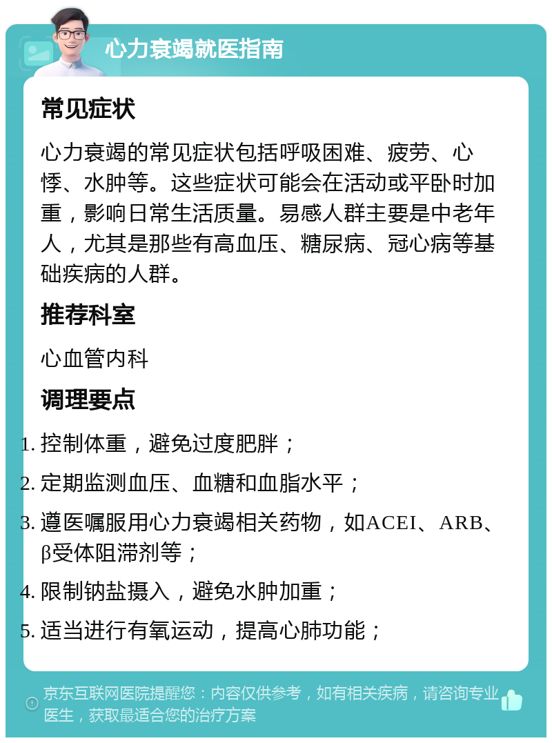 心力衰竭就医指南 常见症状 心力衰竭的常见症状包括呼吸困难、疲劳、心悸、水肿等。这些症状可能会在活动或平卧时加重，影响日常生活质量。易感人群主要是中老年人，尤其是那些有高血压、糖尿病、冠心病等基础疾病的人群。 推荐科室 心血管内科 调理要点 控制体重，避免过度肥胖； 定期监测血压、血糖和血脂水平； 遵医嘱服用心力衰竭相关药物，如ACEI、ARB、β受体阻滞剂等； 限制钠盐摄入，避免水肿加重； 适当进行有氧运动，提高心肺功能；