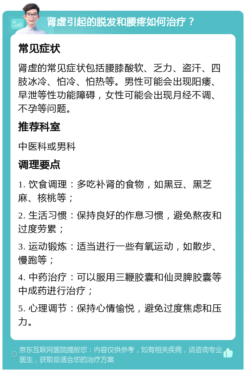 肾虚引起的脱发和腰疼如何治疗？ 常见症状 肾虚的常见症状包括腰膝酸软、乏力、盗汗、四肢冰冷、怕冷、怕热等。男性可能会出现阳痿、早泄等性功能障碍，女性可能会出现月经不调、不孕等问题。 推荐科室 中医科或男科 调理要点 1. 饮食调理：多吃补肾的食物，如黑豆、黑芝麻、核桃等； 2. 生活习惯：保持良好的作息习惯，避免熬夜和过度劳累； 3. 运动锻炼：适当进行一些有氧运动，如散步、慢跑等； 4. 中药治疗：可以服用三鞭胶囊和仙灵脾胶囊等中成药进行治疗； 5. 心理调节：保持心情愉悦，避免过度焦虑和压力。