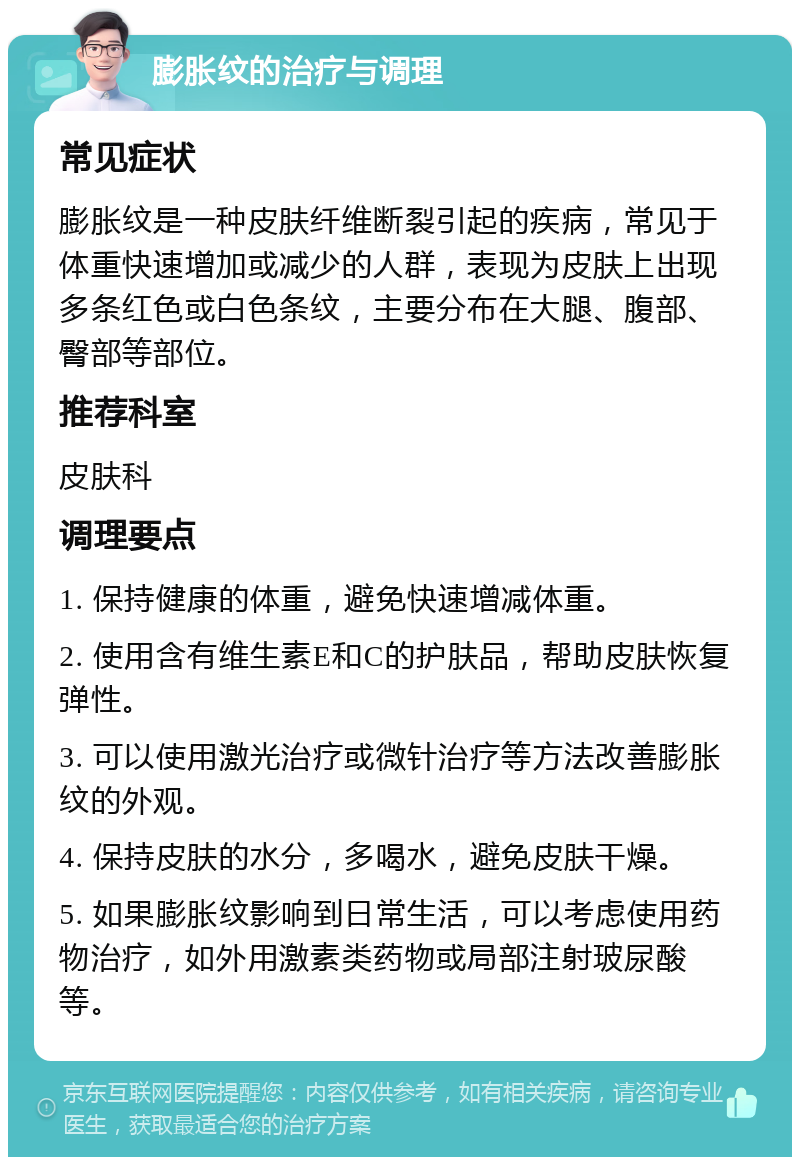 膨胀纹的治疗与调理 常见症状 膨胀纹是一种皮肤纤维断裂引起的疾病，常见于体重快速增加或减少的人群，表现为皮肤上出现多条红色或白色条纹，主要分布在大腿、腹部、臀部等部位。 推荐科室 皮肤科 调理要点 1. 保持健康的体重，避免快速增减体重。 2. 使用含有维生素E和C的护肤品，帮助皮肤恢复弹性。 3. 可以使用激光治疗或微针治疗等方法改善膨胀纹的外观。 4. 保持皮肤的水分，多喝水，避免皮肤干燥。 5. 如果膨胀纹影响到日常生活，可以考虑使用药物治疗，如外用激素类药物或局部注射玻尿酸等。