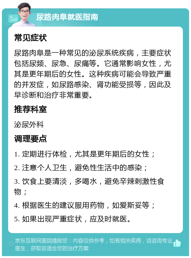 尿路肉阜就医指南 常见症状 尿路肉阜是一种常见的泌尿系统疾病，主要症状包括尿频、尿急、尿痛等。它通常影响女性，尤其是更年期后的女性。这种疾病可能会导致严重的并发症，如尿路感染、肾功能受损等，因此及早诊断和治疗非常重要。 推荐科室 泌尿外科 调理要点 1. 定期进行体检，尤其是更年期后的女性； 2. 注意个人卫生，避免性生活中的感染； 3. 饮食上要清淡，多喝水，避免辛辣刺激性食物； 4. 根据医生的建议服用药物，如爱斯妥等； 5. 如果出现严重症状，应及时就医。