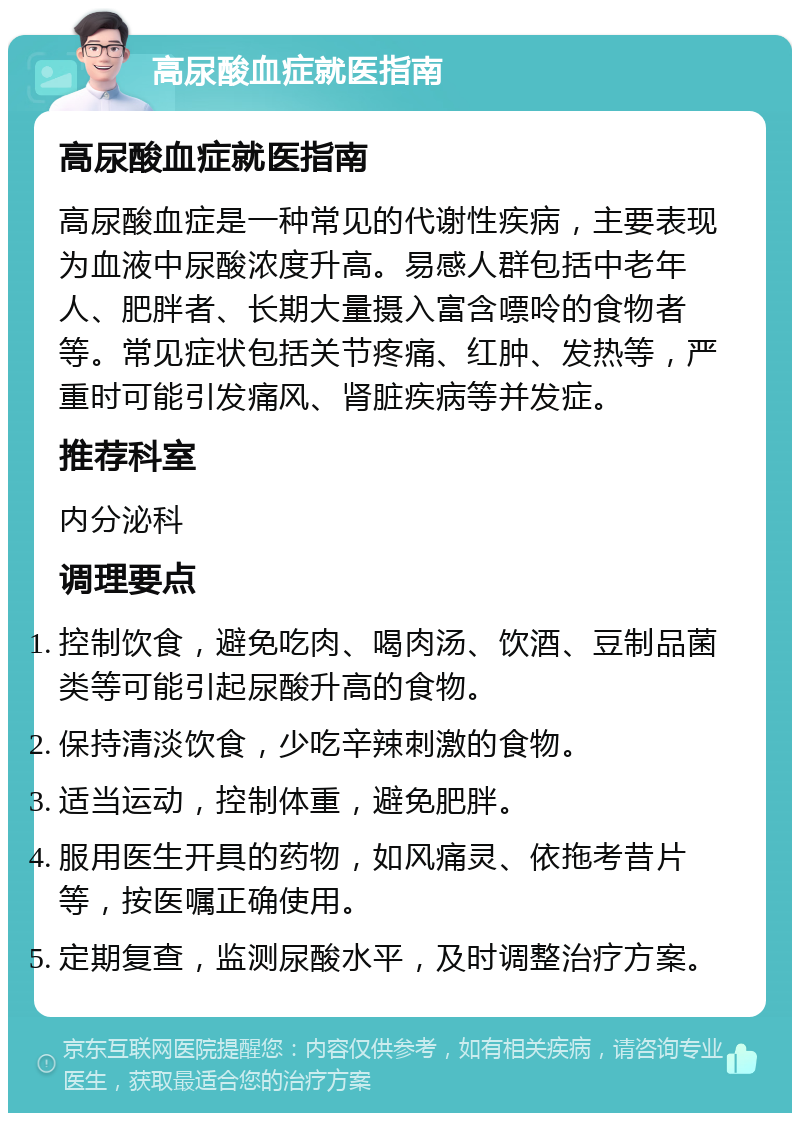 高尿酸血症就医指南 高尿酸血症就医指南 高尿酸血症是一种常见的代谢性疾病，主要表现为血液中尿酸浓度升高。易感人群包括中老年人、肥胖者、长期大量摄入富含嘌呤的食物者等。常见症状包括关节疼痛、红肿、发热等，严重时可能引发痛风、肾脏疾病等并发症。 推荐科室 内分泌科 调理要点 控制饮食，避免吃肉、喝肉汤、饮酒、豆制品菌类等可能引起尿酸升高的食物。 保持清淡饮食，少吃辛辣刺激的食物。 适当运动，控制体重，避免肥胖。 服用医生开具的药物，如风痛灵、依拖考昔片等，按医嘱正确使用。 定期复查，监测尿酸水平，及时调整治疗方案。