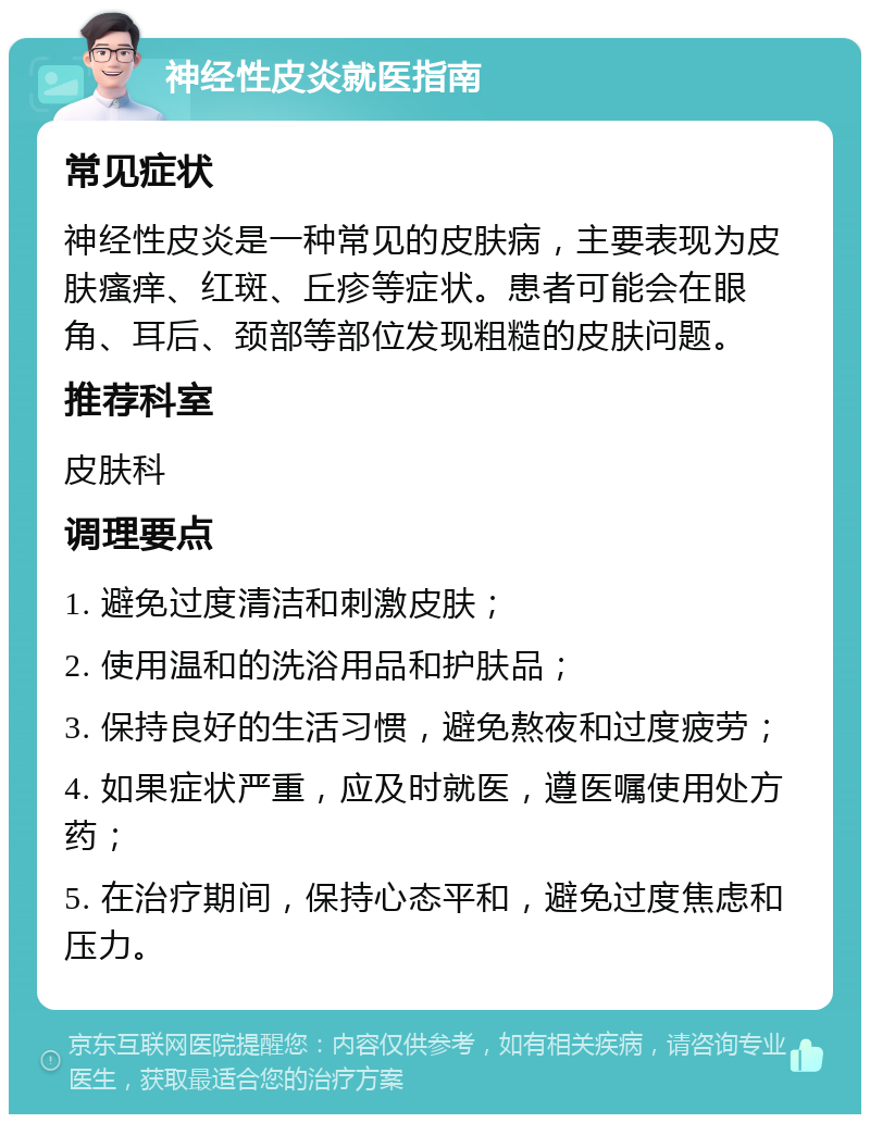 神经性皮炎就医指南 常见症状 神经性皮炎是一种常见的皮肤病，主要表现为皮肤瘙痒、红斑、丘疹等症状。患者可能会在眼角、耳后、颈部等部位发现粗糙的皮肤问题。 推荐科室 皮肤科 调理要点 1. 避免过度清洁和刺激皮肤； 2. 使用温和的洗浴用品和护肤品； 3. 保持良好的生活习惯，避免熬夜和过度疲劳； 4. 如果症状严重，应及时就医，遵医嘱使用处方药； 5. 在治疗期间，保持心态平和，避免过度焦虑和压力。