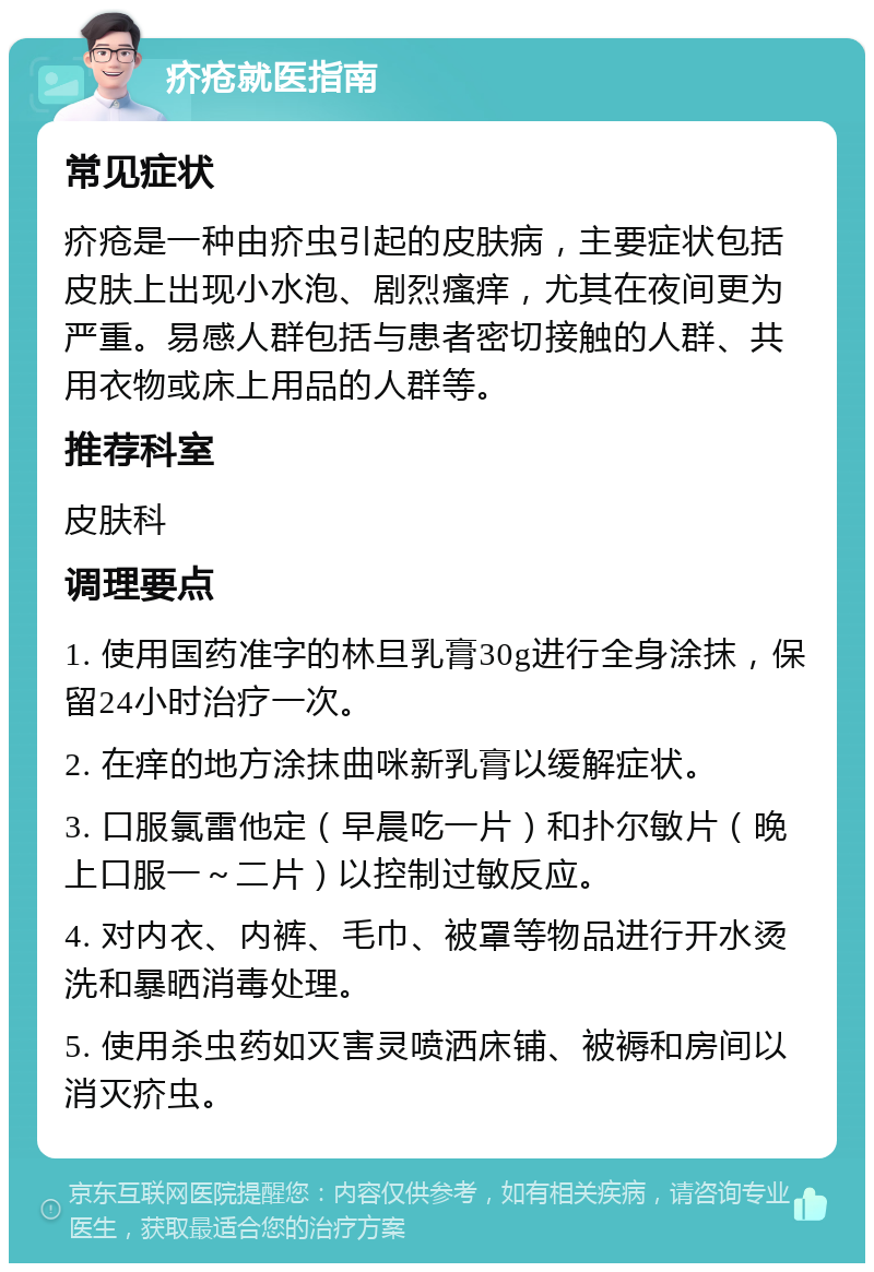 疥疮就医指南 常见症状 疥疮是一种由疥虫引起的皮肤病，主要症状包括皮肤上出现小水泡、剧烈瘙痒，尤其在夜间更为严重。易感人群包括与患者密切接触的人群、共用衣物或床上用品的人群等。 推荐科室 皮肤科 调理要点 1. 使用国药准字的林旦乳膏30g进行全身涂抹，保留24小时治疗一次。 2. 在痒的地方涂抹曲咪新乳膏以缓解症状。 3. 口服氯雷他定（早晨吃一片）和扑尔敏片（晚上口服一～二片）以控制过敏反应。 4. 对内衣、内裤、毛巾、被罩等物品进行开水烫洗和暴晒消毒处理。 5. 使用杀虫药如灭害灵喷洒床铺、被褥和房间以消灭疥虫。