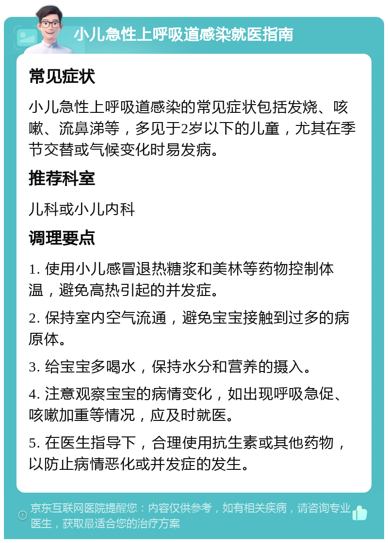 小儿急性上呼吸道感染就医指南 常见症状 小儿急性上呼吸道感染的常见症状包括发烧、咳嗽、流鼻涕等，多见于2岁以下的儿童，尤其在季节交替或气候变化时易发病。 推荐科室 儿科或小儿内科 调理要点 1. 使用小儿感冒退热糖浆和美林等药物控制体温，避免高热引起的并发症。 2. 保持室内空气流通，避免宝宝接触到过多的病原体。 3. 给宝宝多喝水，保持水分和营养的摄入。 4. 注意观察宝宝的病情变化，如出现呼吸急促、咳嗽加重等情况，应及时就医。 5. 在医生指导下，合理使用抗生素或其他药物，以防止病情恶化或并发症的发生。