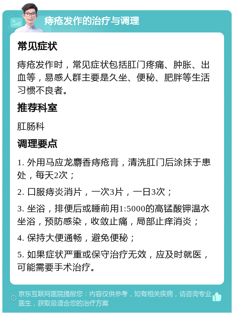 痔疮发作的治疗与调理 常见症状 痔疮发作时，常见症状包括肛门疼痛、肿胀、出血等，易感人群主要是久坐、便秘、肥胖等生活习惯不良者。 推荐科室 肛肠科 调理要点 1. 外用马应龙麝香痔疮膏，清洗肛门后涂抹于患处，每天2次； 2. 口服痔炎消片，一次3片，一日3次； 3. 坐浴，排便后或睡前用1:5000的高锰酸钾温水坐浴，预防感染，收敛止痛，局部止痒消炎； 4. 保持大便通畅，避免便秘； 5. 如果症状严重或保守治疗无效，应及时就医，可能需要手术治疗。