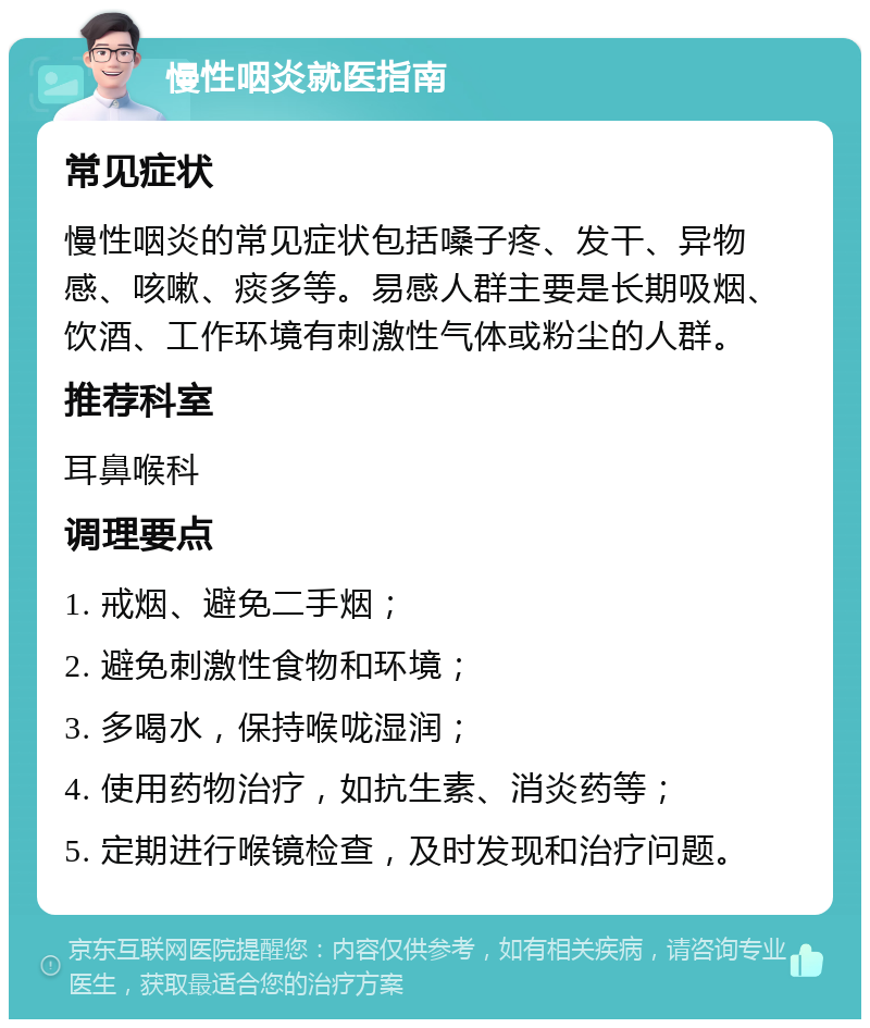 慢性咽炎就医指南 常见症状 慢性咽炎的常见症状包括嗓子疼、发干、异物感、咳嗽、痰多等。易感人群主要是长期吸烟、饮酒、工作环境有刺激性气体或粉尘的人群。 推荐科室 耳鼻喉科 调理要点 1. 戒烟、避免二手烟； 2. 避免刺激性食物和环境； 3. 多喝水，保持喉咙湿润； 4. 使用药物治疗，如抗生素、消炎药等； 5. 定期进行喉镜检查，及时发现和治疗问题。