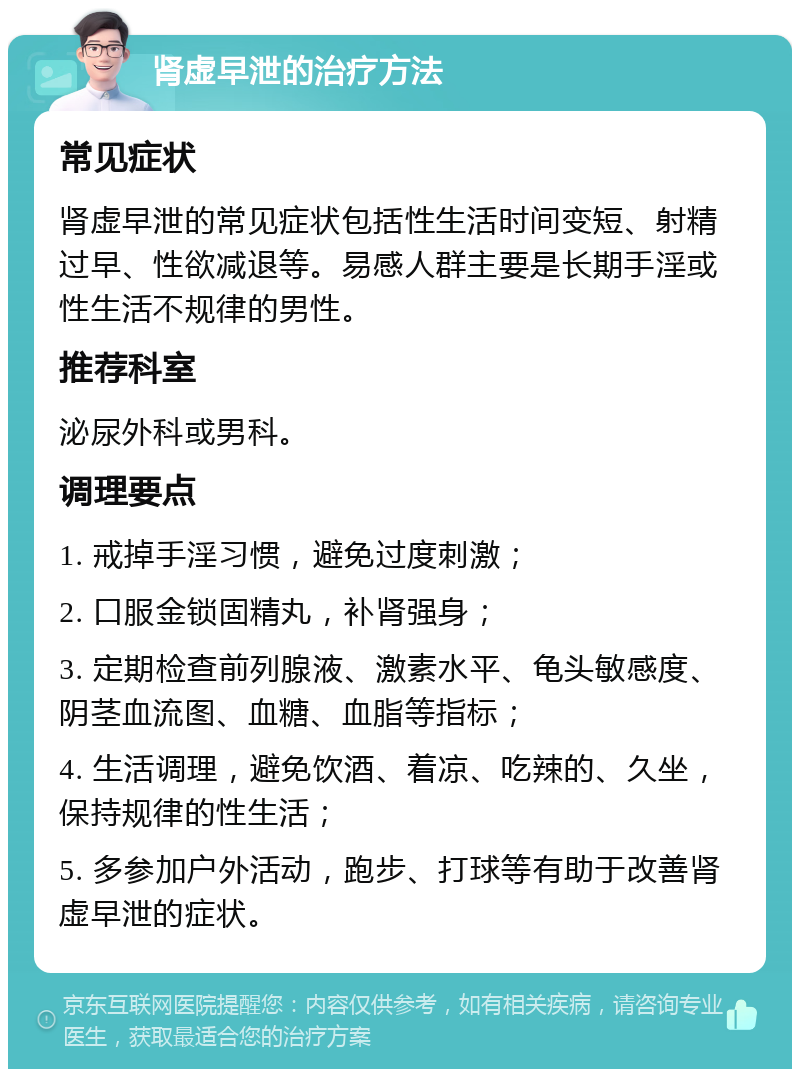 肾虚早泄的治疗方法 常见症状 肾虚早泄的常见症状包括性生活时间变短、射精过早、性欲减退等。易感人群主要是长期手淫或性生活不规律的男性。 推荐科室 泌尿外科或男科。 调理要点 1. 戒掉手淫习惯，避免过度刺激； 2. 口服金锁固精丸，补肾强身； 3. 定期检查前列腺液、激素水平、龟头敏感度、阴茎血流图、血糖、血脂等指标； 4. 生活调理，避免饮酒、着凉、吃辣的、久坐，保持规律的性生活； 5. 多参加户外活动，跑步、打球等有助于改善肾虚早泄的症状。