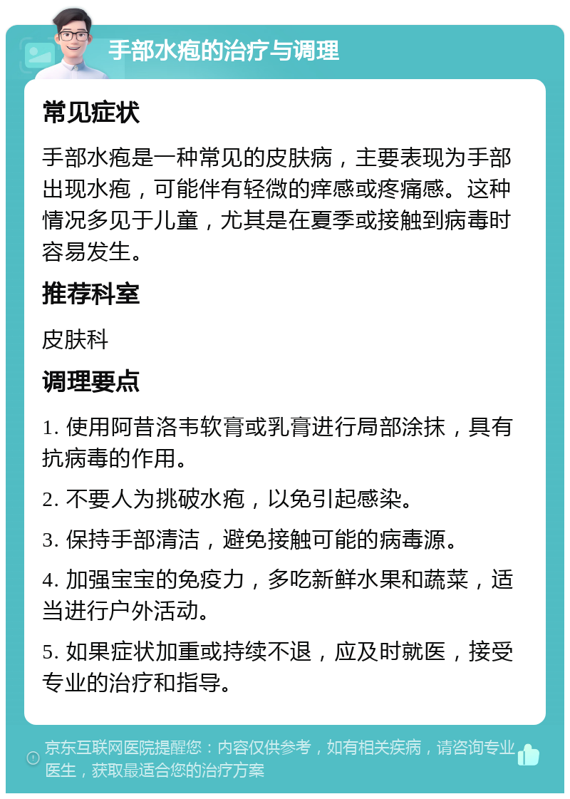 手部水疱的治疗与调理 常见症状 手部水疱是一种常见的皮肤病，主要表现为手部出现水疱，可能伴有轻微的痒感或疼痛感。这种情况多见于儿童，尤其是在夏季或接触到病毒时容易发生。 推荐科室 皮肤科 调理要点 1. 使用阿昔洛韦软膏或乳膏进行局部涂抹，具有抗病毒的作用。 2. 不要人为挑破水疱，以免引起感染。 3. 保持手部清洁，避免接触可能的病毒源。 4. 加强宝宝的免疫力，多吃新鲜水果和蔬菜，适当进行户外活动。 5. 如果症状加重或持续不退，应及时就医，接受专业的治疗和指导。