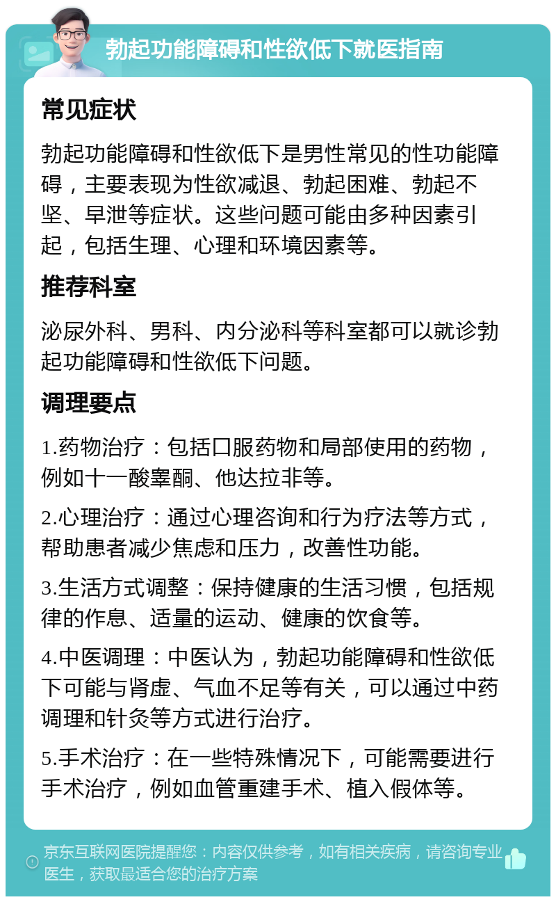 勃起功能障碍和性欲低下就医指南 常见症状 勃起功能障碍和性欲低下是男性常见的性功能障碍，主要表现为性欲减退、勃起困难、勃起不坚、早泄等症状。这些问题可能由多种因素引起，包括生理、心理和环境因素等。 推荐科室 泌尿外科、男科、内分泌科等科室都可以就诊勃起功能障碍和性欲低下问题。 调理要点 1.药物治疗：包括口服药物和局部使用的药物，例如十一酸睾酮、他达拉非等。 2.心理治疗：通过心理咨询和行为疗法等方式，帮助患者减少焦虑和压力，改善性功能。 3.生活方式调整：保持健康的生活习惯，包括规律的作息、适量的运动、健康的饮食等。 4.中医调理：中医认为，勃起功能障碍和性欲低下可能与肾虚、气血不足等有关，可以通过中药调理和针灸等方式进行治疗。 5.手术治疗：在一些特殊情况下，可能需要进行手术治疗，例如血管重建手术、植入假体等。