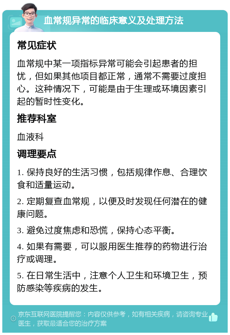 血常规异常的临床意义及处理方法 常见症状 血常规中某一项指标异常可能会引起患者的担忧，但如果其他项目都正常，通常不需要过度担心。这种情况下，可能是由于生理或环境因素引起的暂时性变化。 推荐科室 血液科 调理要点 1. 保持良好的生活习惯，包括规律作息、合理饮食和适量运动。 2. 定期复查血常规，以便及时发现任何潜在的健康问题。 3. 避免过度焦虑和恐慌，保持心态平衡。 4. 如果有需要，可以服用医生推荐的药物进行治疗或调理。 5. 在日常生活中，注意个人卫生和环境卫生，预防感染等疾病的发生。