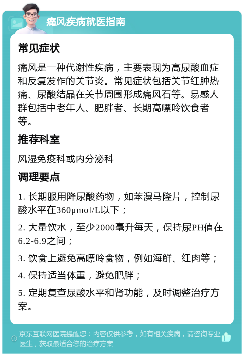 痛风疾病就医指南 常见症状 痛风是一种代谢性疾病，主要表现为高尿酸血症和反复发作的关节炎。常见症状包括关节红肿热痛、尿酸结晶在关节周围形成痛风石等。易感人群包括中老年人、肥胖者、长期高嘌呤饮食者等。 推荐科室 风湿免疫科或内分泌科 调理要点 1. 长期服用降尿酸药物，如苯溴马隆片，控制尿酸水平在360μmol/L以下； 2. 大量饮水，至少2000毫升每天，保持尿PH值在6.2-6.9之间； 3. 饮食上避免高嘌呤食物，例如海鲜、红肉等； 4. 保持适当体重，避免肥胖； 5. 定期复查尿酸水平和肾功能，及时调整治疗方案。