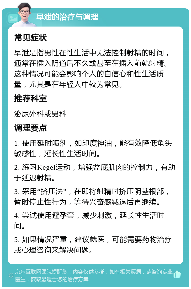 早泄的治疗与调理 常见症状 早泄是指男性在性生活中无法控制射精的时间，通常在插入阴道后不久或甚至在插入前就射精。这种情况可能会影响个人的自信心和性生活质量，尤其是在年轻人中较为常见。 推荐科室 泌尿外科或男科 调理要点 1. 使用延时喷剂，如印度神油，能有效降低龟头敏感性，延长性生活时间。 2. 练习Kegel运动，增强盆底肌肉的控制力，有助于延迟射精。 3. 采用“挤压法”，在即将射精时挤压阴茎根部，暂时停止性行为，等待兴奋感减退后再继续。 4. 尝试使用避孕套，减少刺激，延长性生活时间。 5. 如果情况严重，建议就医，可能需要药物治疗或心理咨询来解决问题。