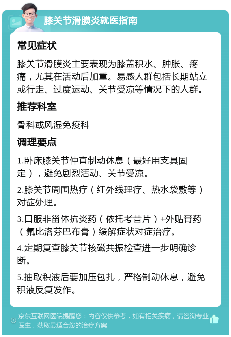 膝关节滑膜炎就医指南 常见症状 膝关节滑膜炎主要表现为膝盖积水、肿胀、疼痛，尤其在活动后加重。易感人群包括长期站立或行走、过度运动、关节受凉等情况下的人群。 推荐科室 骨科或风湿免疫科 调理要点 1.卧床膝关节伸直制动休息（最好用支具固定），避免剧烈活动、关节受凉。 2.膝关节周围热疗（红外线理疗、热水袋敷等）对症处理。 3.口服非甾体抗炎药（依托考昔片）+外贴膏药（氟比洛芬巴布膏）缓解症状对症治疗。 4.定期复查膝关节核磁共振检查进一步明确诊断。 5.抽取积液后要加压包扎，严格制动休息，避免积液反复发作。