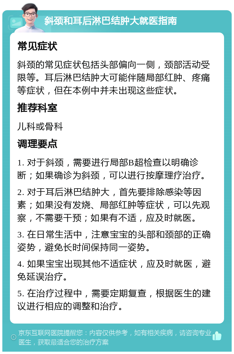 斜颈和耳后淋巴结肿大就医指南 常见症状 斜颈的常见症状包括头部偏向一侧，颈部活动受限等。耳后淋巴结肿大可能伴随局部红肿、疼痛等症状，但在本例中并未出现这些症状。 推荐科室 儿科或骨科 调理要点 1. 对于斜颈，需要进行局部B超检查以明确诊断；如果确诊为斜颈，可以进行按摩理疗治疗。 2. 对于耳后淋巴结肿大，首先要排除感染等因素；如果没有发烧、局部红肿等症状，可以先观察，不需要干预；如果有不适，应及时就医。 3. 在日常生活中，注意宝宝的头部和颈部的正确姿势，避免长时间保持同一姿势。 4. 如果宝宝出现其他不适症状，应及时就医，避免延误治疗。 5. 在治疗过程中，需要定期复查，根据医生的建议进行相应的调整和治疗。