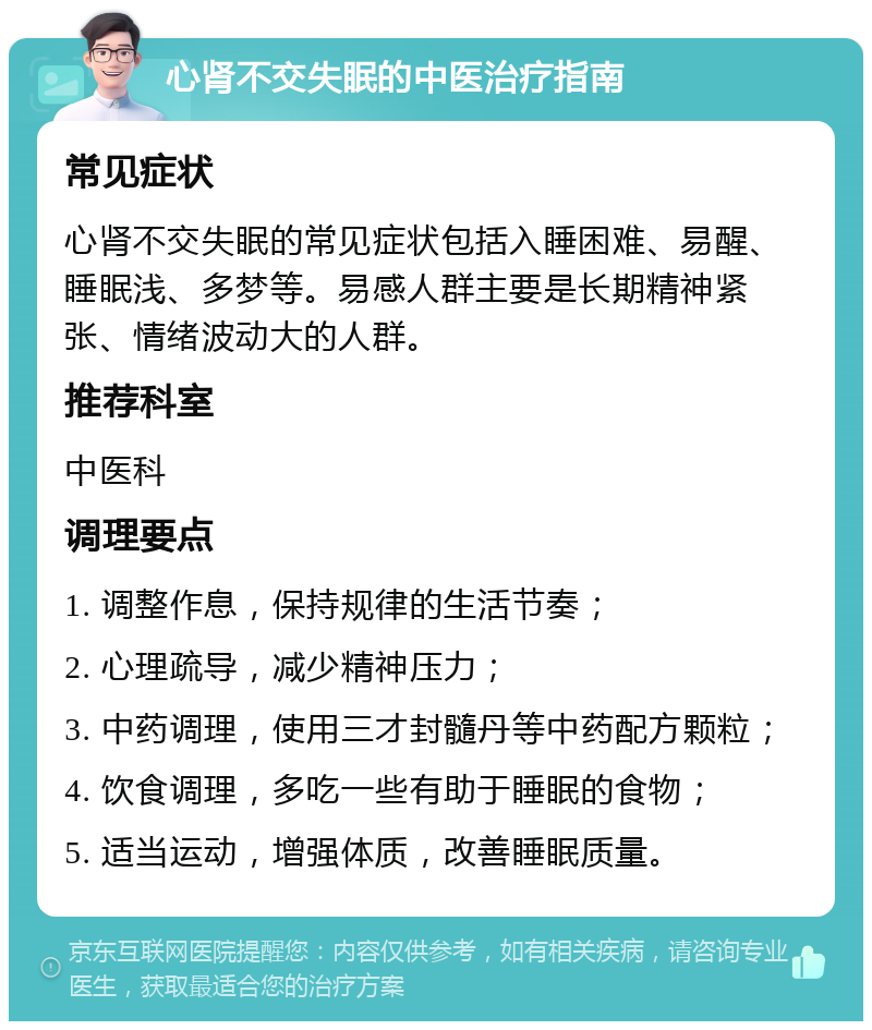 心肾不交失眠的中医治疗指南 常见症状 心肾不交失眠的常见症状包括入睡困难、易醒、睡眠浅、多梦等。易感人群主要是长期精神紧张、情绪波动大的人群。 推荐科室 中医科 调理要点 1. 调整作息，保持规律的生活节奏； 2. 心理疏导，减少精神压力； 3. 中药调理，使用三才封髓丹等中药配方颗粒； 4. 饮食调理，多吃一些有助于睡眠的食物； 5. 适当运动，增强体质，改善睡眠质量。