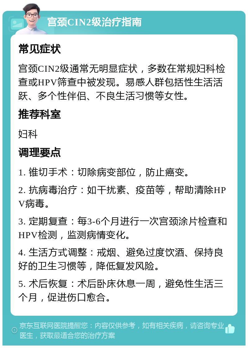 宫颈CIN2级治疗指南 常见症状 宫颈CIN2级通常无明显症状，多数在常规妇科检查或HPV筛查中被发现。易感人群包括性生活活跃、多个性伴侣、不良生活习惯等女性。 推荐科室 妇科 调理要点 1. 锥切手术：切除病变部位，防止癌变。 2. 抗病毒治疗：如干扰素、疫苗等，帮助清除HPV病毒。 3. 定期复查：每3-6个月进行一次宫颈涂片检查和HPV检测，监测病情变化。 4. 生活方式调整：戒烟、避免过度饮酒、保持良好的卫生习惯等，降低复发风险。 5. 术后恢复：术后卧床休息一周，避免性生活三个月，促进伤口愈合。