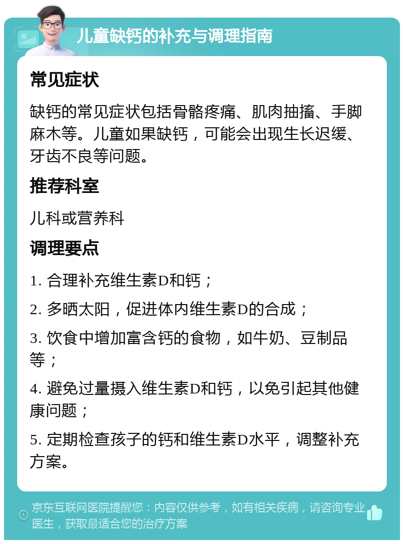 儿童缺钙的补充与调理指南 常见症状 缺钙的常见症状包括骨骼疼痛、肌肉抽搐、手脚麻木等。儿童如果缺钙，可能会出现生长迟缓、牙齿不良等问题。 推荐科室 儿科或营养科 调理要点 1. 合理补充维生素D和钙； 2. 多晒太阳，促进体内维生素D的合成； 3. 饮食中增加富含钙的食物，如牛奶、豆制品等； 4. 避免过量摄入维生素D和钙，以免引起其他健康问题； 5. 定期检查孩子的钙和维生素D水平，调整补充方案。