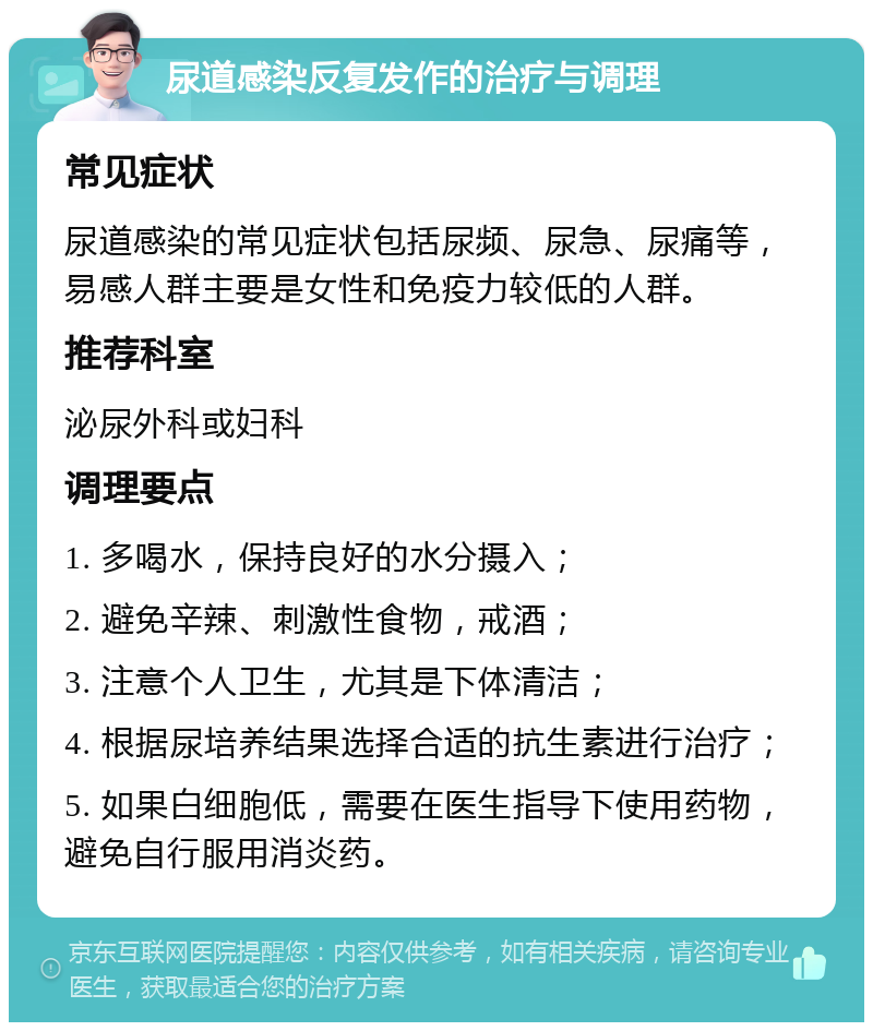 尿道感染反复发作的治疗与调理 常见症状 尿道感染的常见症状包括尿频、尿急、尿痛等，易感人群主要是女性和免疫力较低的人群。 推荐科室 泌尿外科或妇科 调理要点 1. 多喝水，保持良好的水分摄入； 2. 避免辛辣、刺激性食物，戒酒； 3. 注意个人卫生，尤其是下体清洁； 4. 根据尿培养结果选择合适的抗生素进行治疗； 5. 如果白细胞低，需要在医生指导下使用药物，避免自行服用消炎药。