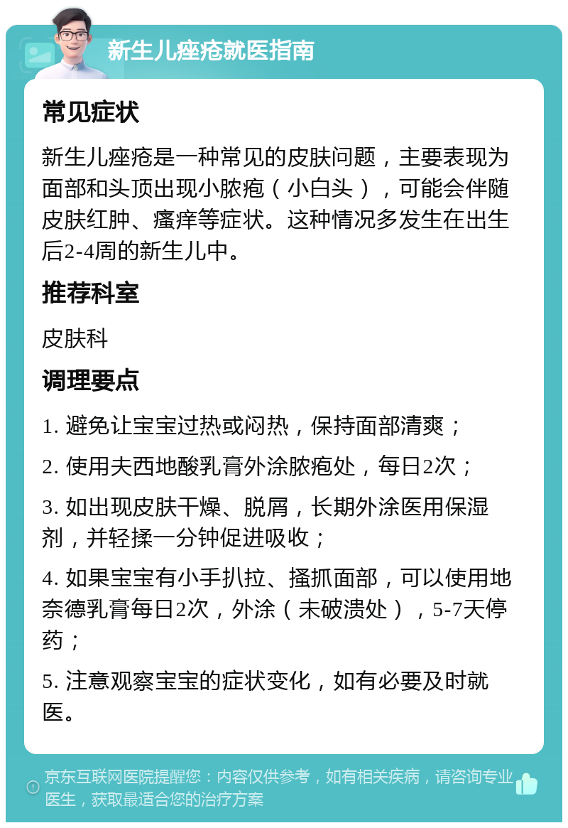 新生儿痤疮就医指南 常见症状 新生儿痤疮是一种常见的皮肤问题，主要表现为面部和头顶出现小脓疱（小白头），可能会伴随皮肤红肿、瘙痒等症状。这种情况多发生在出生后2-4周的新生儿中。 推荐科室 皮肤科 调理要点 1. 避免让宝宝过热或闷热，保持面部清爽； 2. 使用夫西地酸乳膏外涂脓疱处，每日2次； 3. 如出现皮肤干燥、脱屑，长期外涂医用保湿剂，并轻揉一分钟促进吸收； 4. 如果宝宝有小手扒拉、搔抓面部，可以使用地奈德乳膏每日2次，外涂（未破溃处），5-7天停药； 5. 注意观察宝宝的症状变化，如有必要及时就医。