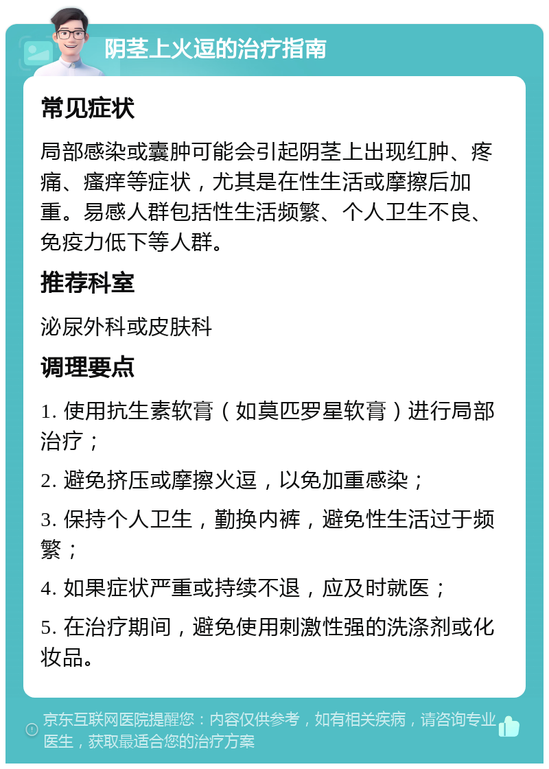 阴茎上火逗的治疗指南 常见症状 局部感染或囊肿可能会引起阴茎上出现红肿、疼痛、瘙痒等症状，尤其是在性生活或摩擦后加重。易感人群包括性生活频繁、个人卫生不良、免疫力低下等人群。 推荐科室 泌尿外科或皮肤科 调理要点 1. 使用抗生素软膏（如莫匹罗星软膏）进行局部治疗； 2. 避免挤压或摩擦火逗，以免加重感染； 3. 保持个人卫生，勤换内裤，避免性生活过于频繁； 4. 如果症状严重或持续不退，应及时就医； 5. 在治疗期间，避免使用刺激性强的洗涤剂或化妆品。