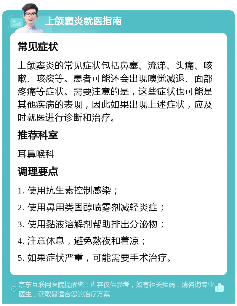 上颌窦炎就医指南 常见症状 上颌窦炎的常见症状包括鼻塞、流涕、头痛、咳嗽、咳痰等。患者可能还会出现嗅觉减退、面部疼痛等症状。需要注意的是，这些症状也可能是其他疾病的表现，因此如果出现上述症状，应及时就医进行诊断和治疗。 推荐科室 耳鼻喉科 调理要点 1. 使用抗生素控制感染； 2. 使用鼻用类固醇喷雾剂减轻炎症； 3. 使用黏液溶解剂帮助排出分泌物； 4. 注意休息，避免熬夜和着凉； 5. 如果症状严重，可能需要手术治疗。