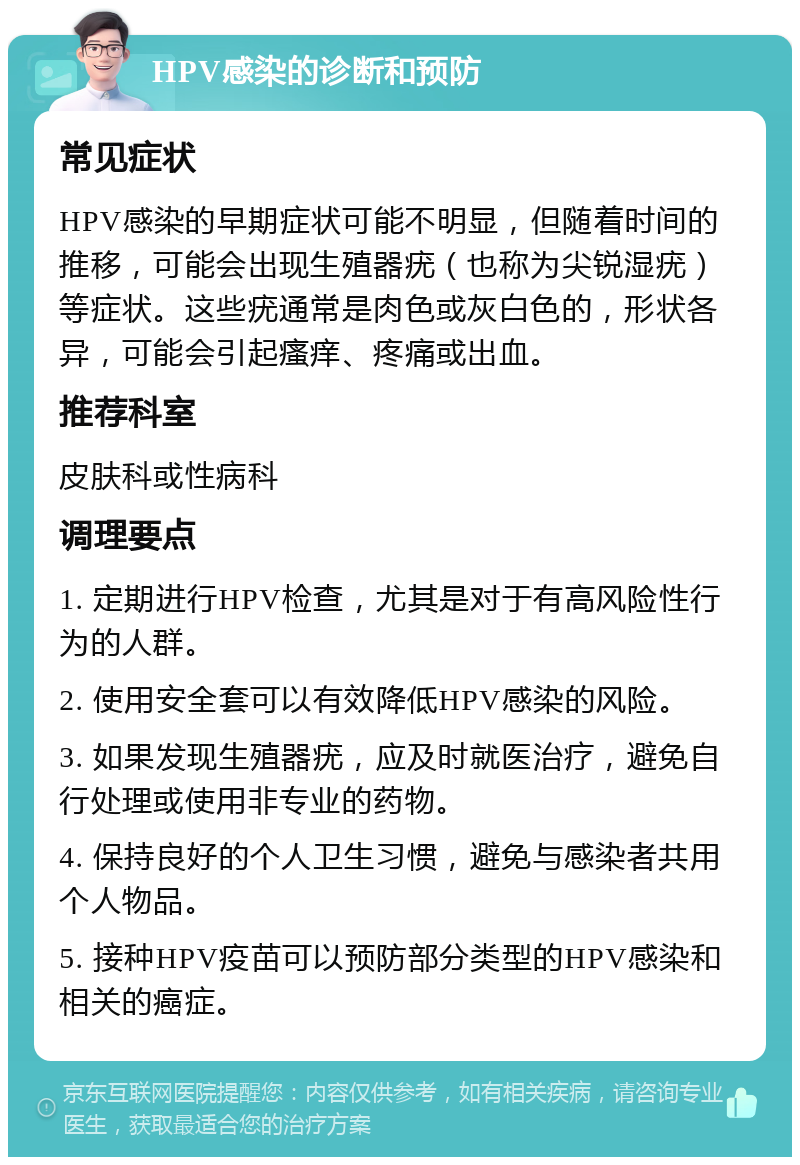 HPV感染的诊断和预防 常见症状 HPV感染的早期症状可能不明显，但随着时间的推移，可能会出现生殖器疣（也称为尖锐湿疣）等症状。这些疣通常是肉色或灰白色的，形状各异，可能会引起瘙痒、疼痛或出血。 推荐科室 皮肤科或性病科 调理要点 1. 定期进行HPV检查，尤其是对于有高风险性行为的人群。 2. 使用安全套可以有效降低HPV感染的风险。 3. 如果发现生殖器疣，应及时就医治疗，避免自行处理或使用非专业的药物。 4. 保持良好的个人卫生习惯，避免与感染者共用个人物品。 5. 接种HPV疫苗可以预防部分类型的HPV感染和相关的癌症。