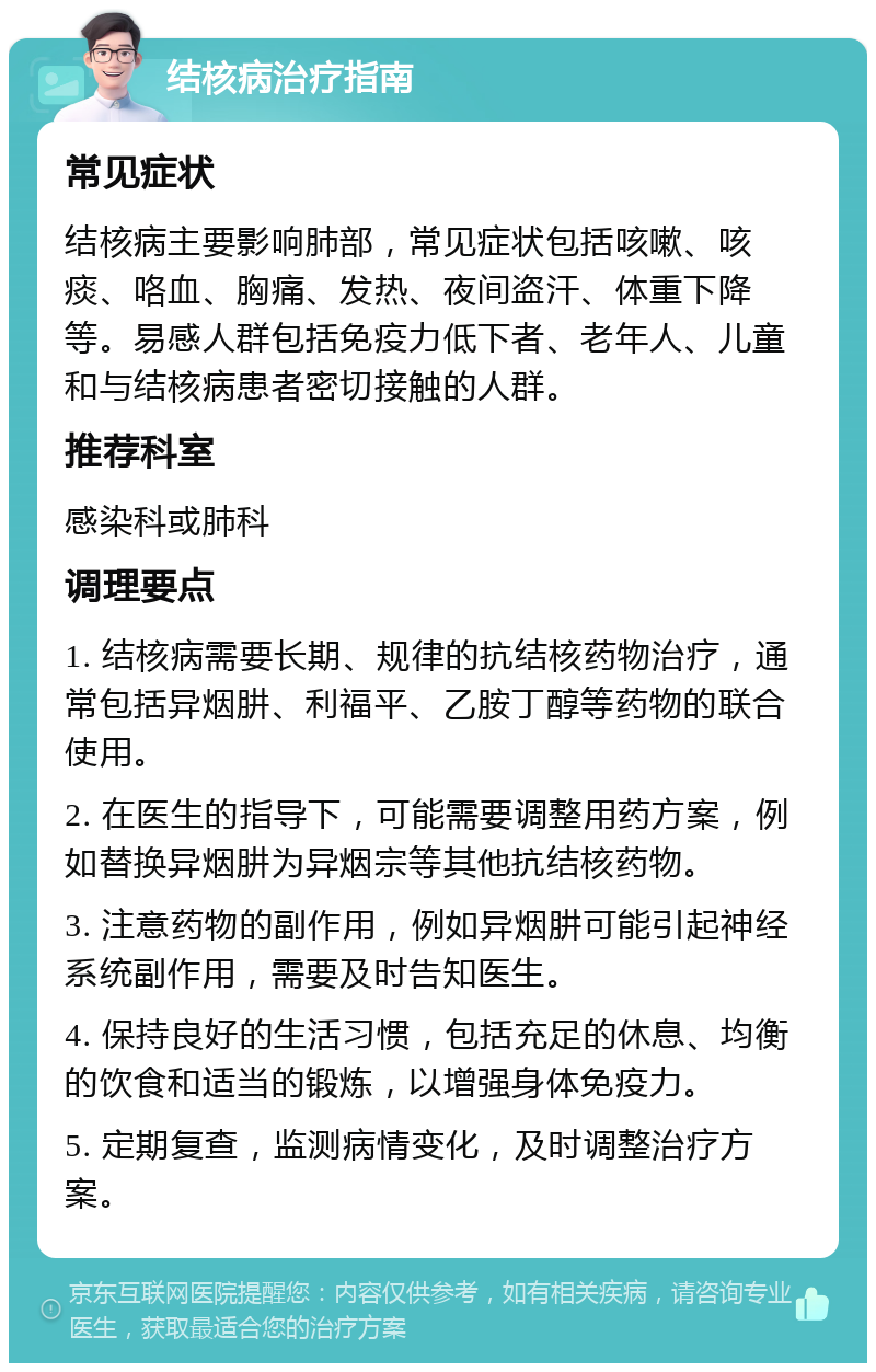 结核病治疗指南 常见症状 结核病主要影响肺部，常见症状包括咳嗽、咳痰、咯血、胸痛、发热、夜间盗汗、体重下降等。易感人群包括免疫力低下者、老年人、儿童和与结核病患者密切接触的人群。 推荐科室 感染科或肺科 调理要点 1. 结核病需要长期、规律的抗结核药物治疗，通常包括异烟肼、利福平、乙胺丁醇等药物的联合使用。 2. 在医生的指导下，可能需要调整用药方案，例如替换异烟肼为异烟宗等其他抗结核药物。 3. 注意药物的副作用，例如异烟肼可能引起神经系统副作用，需要及时告知医生。 4. 保持良好的生活习惯，包括充足的休息、均衡的饮食和适当的锻炼，以增强身体免疫力。 5. 定期复查，监测病情变化，及时调整治疗方案。