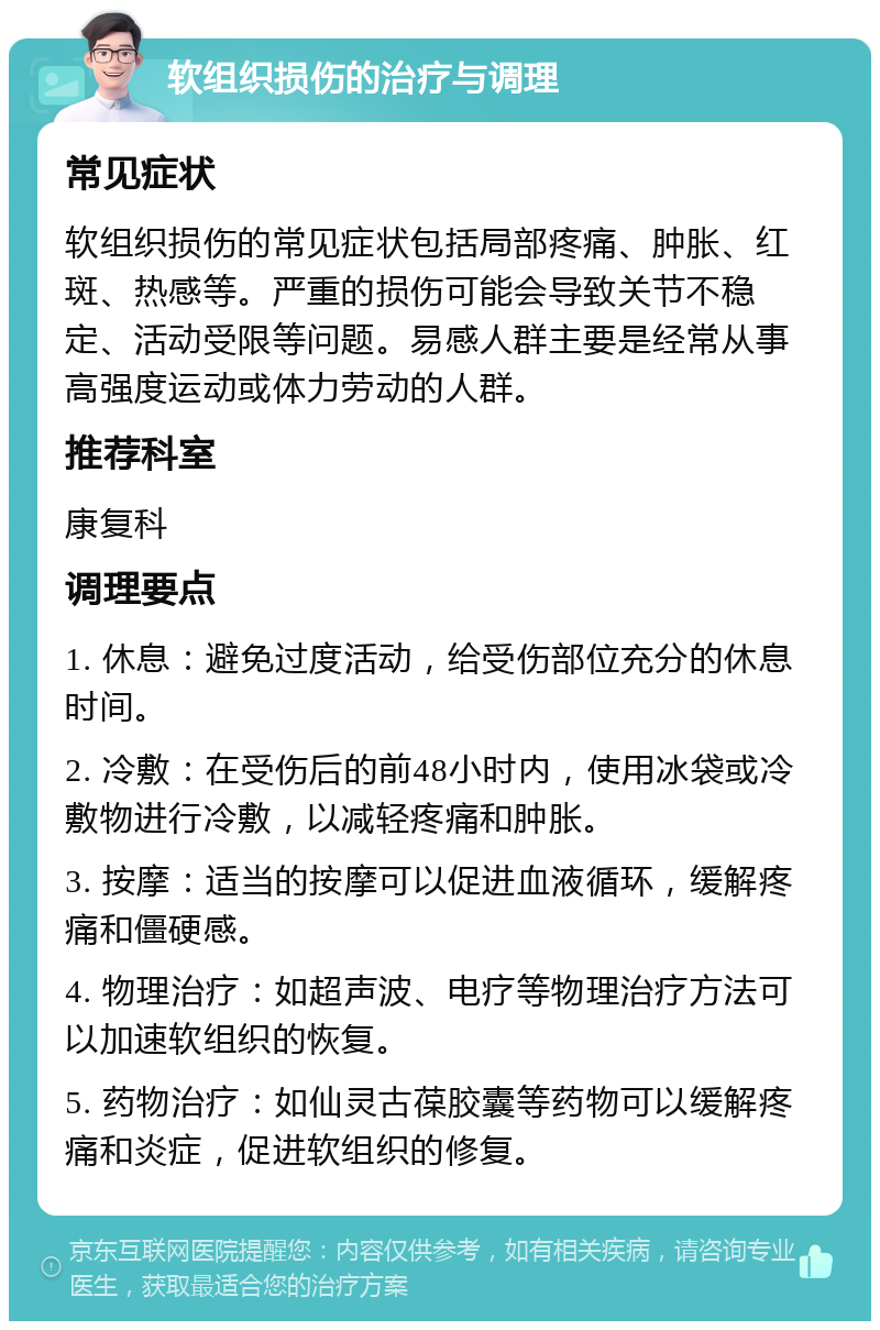 软组织损伤的治疗与调理 常见症状 软组织损伤的常见症状包括局部疼痛、肿胀、红斑、热感等。严重的损伤可能会导致关节不稳定、活动受限等问题。易感人群主要是经常从事高强度运动或体力劳动的人群。 推荐科室 康复科 调理要点 1. 休息：避免过度活动，给受伤部位充分的休息时间。 2. 冷敷：在受伤后的前48小时内，使用冰袋或冷敷物进行冷敷，以减轻疼痛和肿胀。 3. 按摩：适当的按摩可以促进血液循环，缓解疼痛和僵硬感。 4. 物理治疗：如超声波、电疗等物理治疗方法可以加速软组织的恢复。 5. 药物治疗：如仙灵古葆胶囊等药物可以缓解疼痛和炎症，促进软组织的修复。