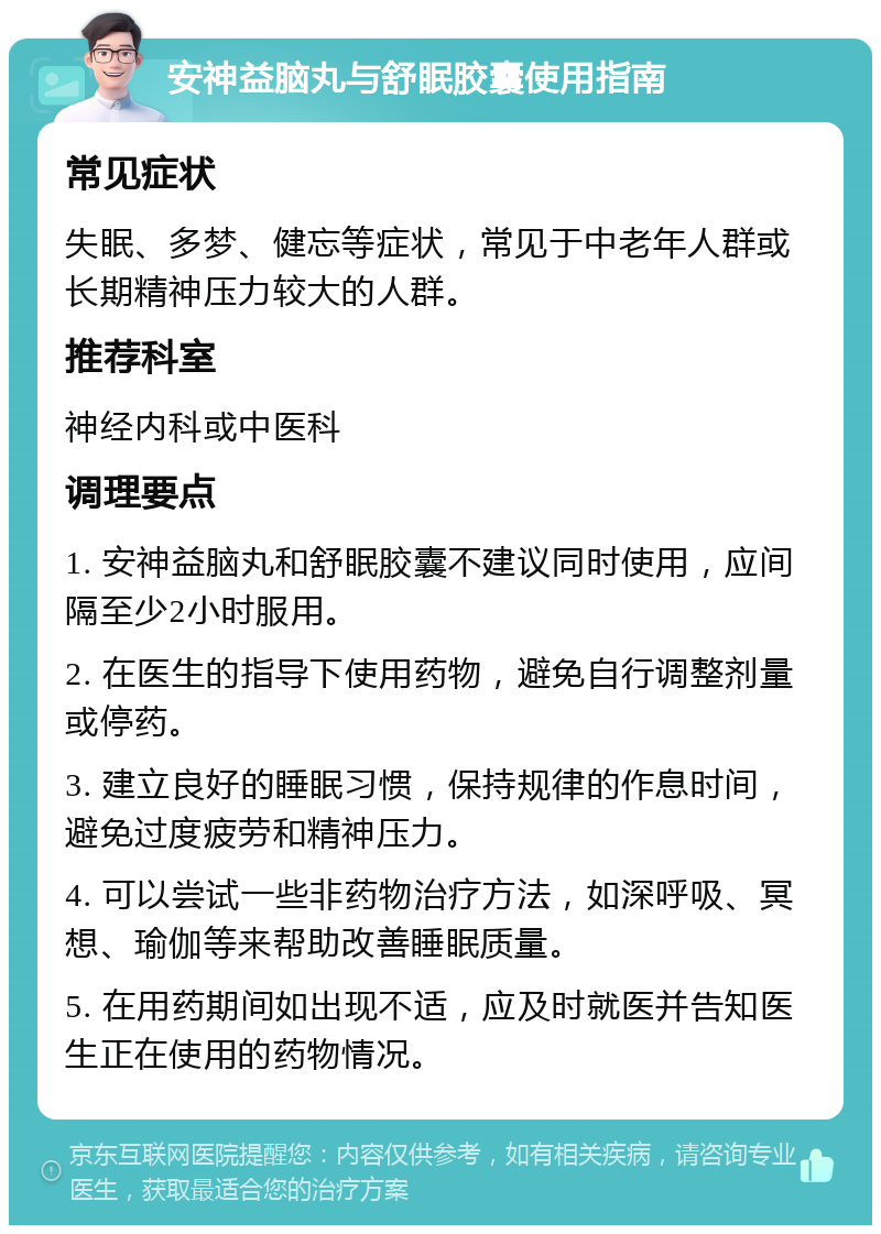 安神益脑丸与舒眠胶囊使用指南 常见症状 失眠、多梦、健忘等症状，常见于中老年人群或长期精神压力较大的人群。 推荐科室 神经内科或中医科 调理要点 1. 安神益脑丸和舒眠胶囊不建议同时使用，应间隔至少2小时服用。 2. 在医生的指导下使用药物，避免自行调整剂量或停药。 3. 建立良好的睡眠习惯，保持规律的作息时间，避免过度疲劳和精神压力。 4. 可以尝试一些非药物治疗方法，如深呼吸、冥想、瑜伽等来帮助改善睡眠质量。 5. 在用药期间如出现不适，应及时就医并告知医生正在使用的药物情况。