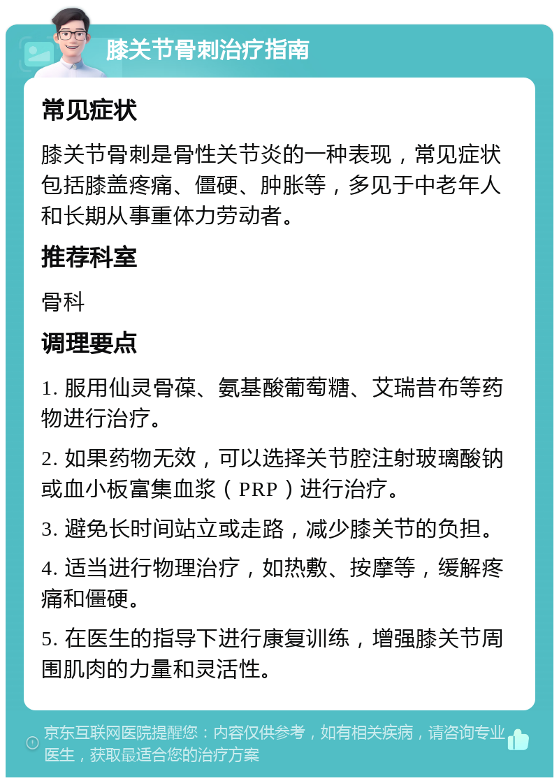 膝关节骨刺治疗指南 常见症状 膝关节骨刺是骨性关节炎的一种表现，常见症状包括膝盖疼痛、僵硬、肿胀等，多见于中老年人和长期从事重体力劳动者。 推荐科室 骨科 调理要点 1. 服用仙灵骨葆、氨基酸葡萄糖、艾瑞昔布等药物进行治疗。 2. 如果药物无效，可以选择关节腔注射玻璃酸钠或血小板富集血浆（PRP）进行治疗。 3. 避免长时间站立或走路，减少膝关节的负担。 4. 适当进行物理治疗，如热敷、按摩等，缓解疼痛和僵硬。 5. 在医生的指导下进行康复训练，增强膝关节周围肌肉的力量和灵活性。