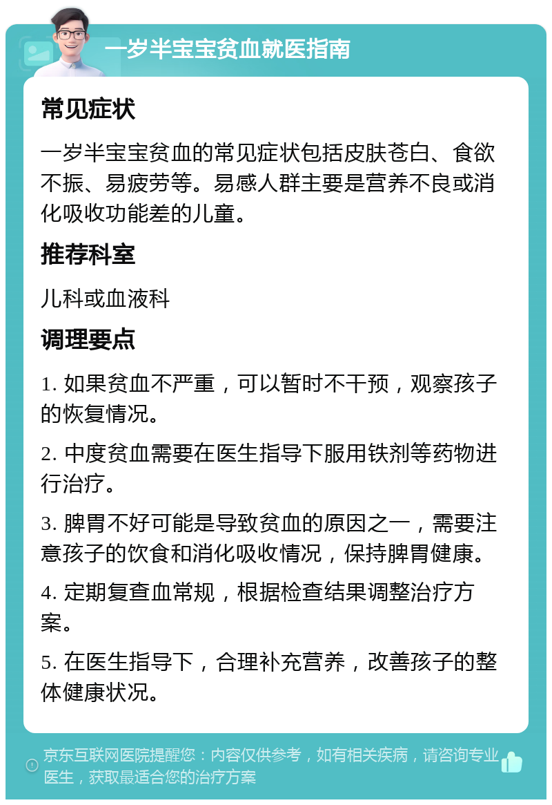 一岁半宝宝贫血就医指南 常见症状 一岁半宝宝贫血的常见症状包括皮肤苍白、食欲不振、易疲劳等。易感人群主要是营养不良或消化吸收功能差的儿童。 推荐科室 儿科或血液科 调理要点 1. 如果贫血不严重，可以暂时不干预，观察孩子的恢复情况。 2. 中度贫血需要在医生指导下服用铁剂等药物进行治疗。 3. 脾胃不好可能是导致贫血的原因之一，需要注意孩子的饮食和消化吸收情况，保持脾胃健康。 4. 定期复查血常规，根据检查结果调整治疗方案。 5. 在医生指导下，合理补充营养，改善孩子的整体健康状况。