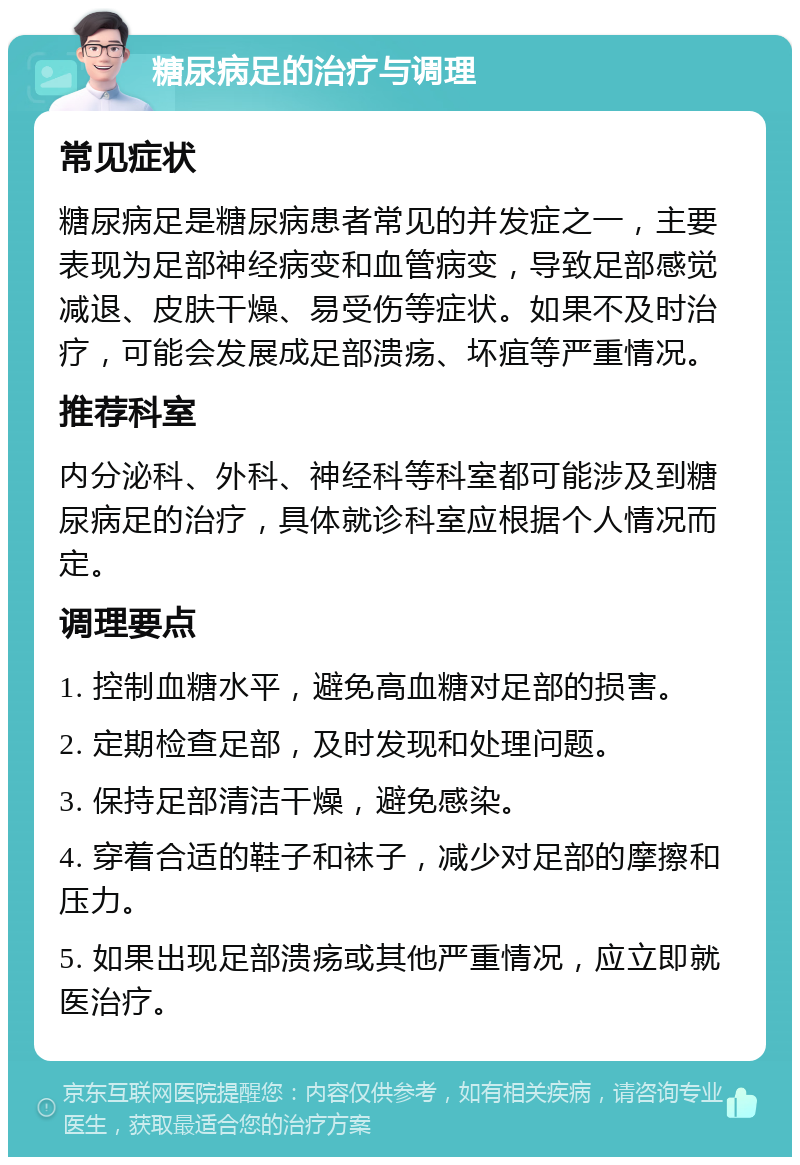 糖尿病足的治疗与调理 常见症状 糖尿病足是糖尿病患者常见的并发症之一，主要表现为足部神经病变和血管病变，导致足部感觉减退、皮肤干燥、易受伤等症状。如果不及时治疗，可能会发展成足部溃疡、坏疽等严重情况。 推荐科室 内分泌科、外科、神经科等科室都可能涉及到糖尿病足的治疗，具体就诊科室应根据个人情况而定。 调理要点 1. 控制血糖水平，避免高血糖对足部的损害。 2. 定期检查足部，及时发现和处理问题。 3. 保持足部清洁干燥，避免感染。 4. 穿着合适的鞋子和袜子，减少对足部的摩擦和压力。 5. 如果出现足部溃疡或其他严重情况，应立即就医治疗。