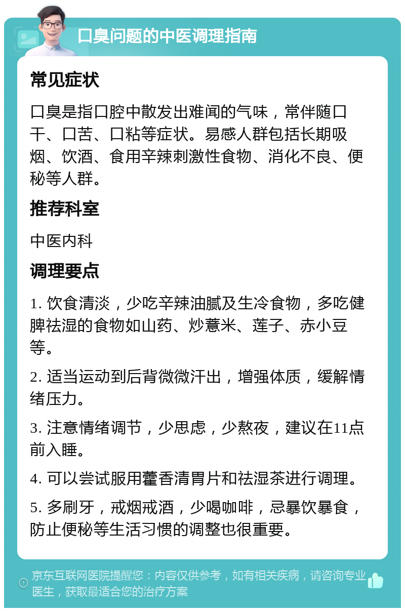 口臭问题的中医调理指南 常见症状 口臭是指口腔中散发出难闻的气味，常伴随口干、口苦、口粘等症状。易感人群包括长期吸烟、饮酒、食用辛辣刺激性食物、消化不良、便秘等人群。 推荐科室 中医内科 调理要点 1. 饮食清淡，少吃辛辣油腻及生冷食物，多吃健脾祛湿的食物如山药、炒薏米、莲子、赤小豆等。 2. 适当运动到后背微微汗出，增强体质，缓解情绪压力。 3. 注意情绪调节，少思虑，少熬夜，建议在11点前入睡。 4. 可以尝试服用藿香清胃片和祛湿茶进行调理。 5. 多刷牙，戒烟戒酒，少喝咖啡，忌暴饮暴食，防止便秘等生活习惯的调整也很重要。