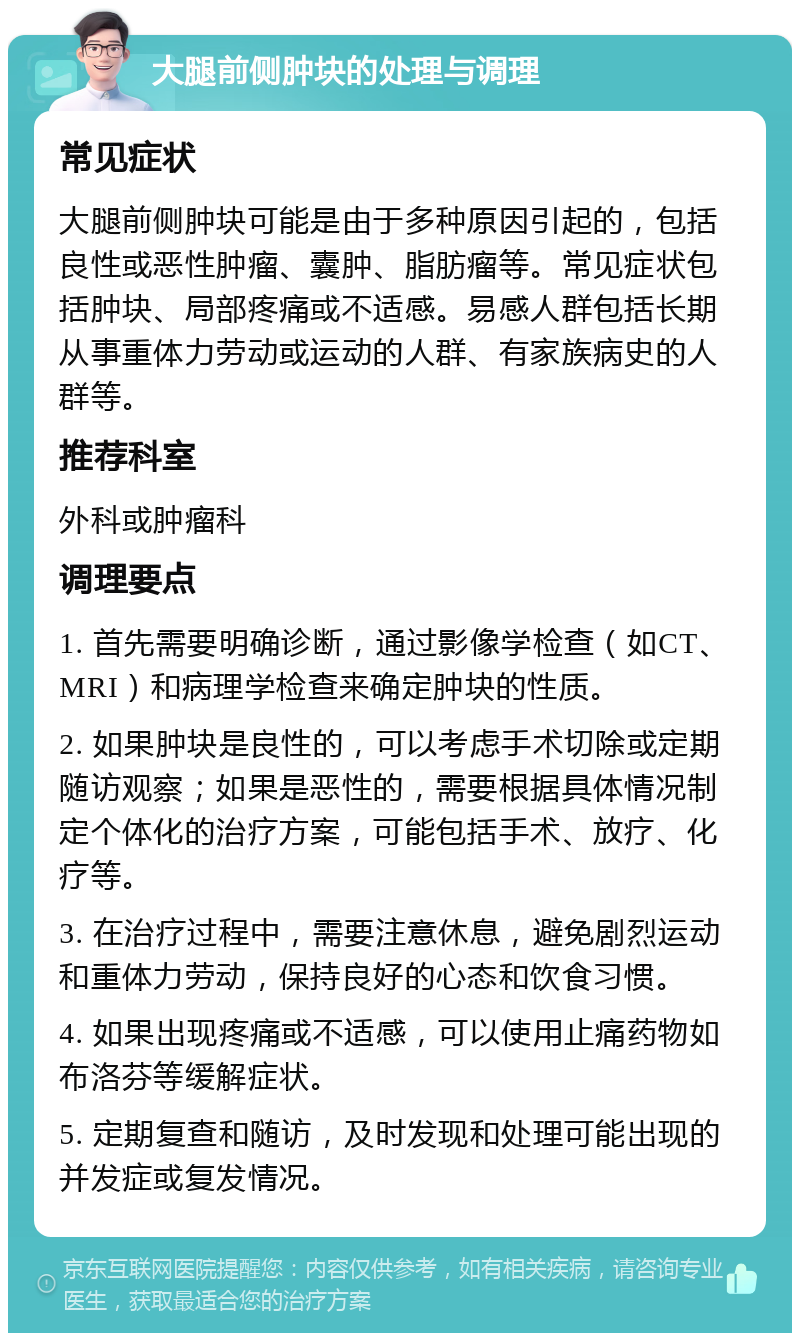 大腿前侧肿块的处理与调理 常见症状 大腿前侧肿块可能是由于多种原因引起的，包括良性或恶性肿瘤、囊肿、脂肪瘤等。常见症状包括肿块、局部疼痛或不适感。易感人群包括长期从事重体力劳动或运动的人群、有家族病史的人群等。 推荐科室 外科或肿瘤科 调理要点 1. 首先需要明确诊断，通过影像学检查（如CT、MRI）和病理学检查来确定肿块的性质。 2. 如果肿块是良性的，可以考虑手术切除或定期随访观察；如果是恶性的，需要根据具体情况制定个体化的治疗方案，可能包括手术、放疗、化疗等。 3. 在治疗过程中，需要注意休息，避免剧烈运动和重体力劳动，保持良好的心态和饮食习惯。 4. 如果出现疼痛或不适感，可以使用止痛药物如布洛芬等缓解症状。 5. 定期复查和随访，及时发现和处理可能出现的并发症或复发情况。