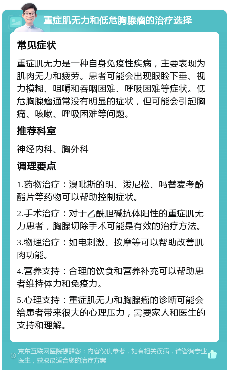 重症肌无力和低危胸腺瘤的治疗选择 常见症状 重症肌无力是一种自身免疫性疾病，主要表现为肌肉无力和疲劳。患者可能会出现眼睑下垂、视力模糊、咀嚼和吞咽困难、呼吸困难等症状。低危胸腺瘤通常没有明显的症状，但可能会引起胸痛、咳嗽、呼吸困难等问题。 推荐科室 神经内科、胸外科 调理要点 1.药物治疗：溴吡斯的明、泼尼松、吗替麦考酚酯片等药物可以帮助控制症状。 2.手术治疗：对于乙酰胆碱抗体阳性的重症肌无力患者，胸腺切除手术可能是有效的治疗方法。 3.物理治疗：如电刺激、按摩等可以帮助改善肌肉功能。 4.营养支持：合理的饮食和营养补充可以帮助患者维持体力和免疫力。 5.心理支持：重症肌无力和胸腺瘤的诊断可能会给患者带来很大的心理压力，需要家人和医生的支持和理解。